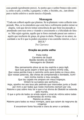 casa grande (geralmente porco). As partes que o senhor branco não comi-
a, como os pés, a orelha, a garganta, o rabo, o focinho, etc., iam direto
para o tacho coletivo e assim nascia a feijoada.

                                  Mensagem
“Cada um colherá aquilo que plantou. Se tu plantaste vento colherás tem-
pestade. Mas, se tu entenderes que com luta o sofrimento podeis tornar-se
  alegria, verá que deveis tomar consciência do que foste teu passado a-
prendendo com teus erros e visando o crescimento e a felicidade do futu-
  ro. Não sejais egoísta, aquilo que te fores ensinado passai aos outros e
 aquilo que recebeste de graça, de graça tu darás. Porque só no amor, na
 caridade e na fé é que tu podeis encontrar o teu caminho interior, a luz e
                                  DEUS."
                               Pai Cipriano

                       Oração ao preto velho

                              Preto Velho
                          Carreteiro de Oxalá
                        Bastão bendito de Zâmbi
                         Mensageiro de Obatalá

        Meu pensamento eleva se ao teu espírito e peço Agô.
        Que tuas guias sejam o farol que norteie minha vida,
  Que vossa pemba trace o caminho certo para todos os meus atos,
 Que vossas palavras, tão cheias de compreensão e bondade, ilumi-
                  nem minha mente e meu coração,
           Que teu cajado me ampare em meus tropeços.
                 Ontem te curvastes aos senhores...
Hoje, ajoelho me aos teus pés pedindo que intercedas junto a Oxalá
     por mim e por todos que neste momento clamam por vós.
Maleme e paz sobre meu lar e que a luz divina de Obatalá se estenda
                             pelo mundo,
 E que o grito de todos os orixás sejam o sinal de vitória sobre todas
                     as demandas de minha vida.
                          Maleme as almas.
Maleme para todos os meus inimigos, para que saiam do negrume da
                               vingança
       E encontrem fonte fecunda e clara do amor e caridade.



                                                                          5
 