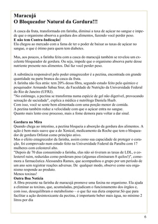 Maracujá
O Bloqueador Natural da Gordura!!!
A casca da fruta, transformada em farinha, diminui a taxa de açúcar no sangue e impe-
de que o organismo absorva a gordura dos alimentos, fazendo você perder peso.
E não tem Contra-Indicação!
Ela chegou ao mercado com a fama de ter o poder de baixar as taxas de açúcar no
sangue, o que é ótimo para quem tem diabetes.

Mas, aos poucos, a farinha feita com a casca do maracujá também se revelou um ex-
celente bloqueador de gordura. Ou seja, impede que o organismo absorva parte desse
nutriente presente nos alimentos. Daí faz você perder peso.

A substância responsável pelo poder emagrecedor é a pectina, encontrada em grande
quantidade na parte branca da casca da fruta.
A farinha não fica atrás: tem 20% dessa fibra, segundo estudo feito pelo químico e
pesquisador Armando Sabaa Srur, da Faculdade de Nutrição da Universidade Federal
do Rio de Janeiro (UFRJ).
"No estômago, a pectina se transforma numa espécie de gel não digerível, provocando
sensação de saciedade", explica a médica e nutróloga Daniela Hueb.
Com isso, você se sente bem alimentada com uma porção menor de comida.
A pectina também reduz a velocidade com que o açúcar entra no sangue.
Quanto mais lento esse processo, mais a fome demora para voltar a dar sinal.

Gordura na Mira
Quando chega ao intestino, a pectina bloqueia a absorção da gordura dos alimentos. A
ação é bem mais suave que a do Xenical, medicamento da Roche que tem o bloquea-
dor de gordura Orlistat como princípio ativo.
Mas o efeito emagrecedor da farinha, assim como sua capacidade de proteger o cora-
ção, foi comprovado num estudo feito na Universidade Federal da Paraíba com 17
mulheres com colesterol alto.
"Depois de 70 dias consumindo a farinha, elas não só tiveram as taxas de LDL, o co-
lesterol ruim, reduzidas como perderam peso (algumas eliminaram 8 quilos!)", come-
mora a farmacêutica Alessandra Ramos, que acompanhou o grupo por um período de
um ano sem registrar reações adversas. De qualquer modo, observe como seu orga-
nismo responde ao produto.
Menos toxinas!
Outra Boa Notícia
A fibra presente na farinha de maracujá promove uma faxina no organismo. Ela ajuda
a eliminar as toxinas, que, acumuladas, prejudicam o funcionamento dos órgãos e,
com isso, desequilibram o metabolismo – o que faz sua dieta emperrar.Só que para
facilitar a ação desintoxicante da pectina, é importante beber mais água, no mínimo 2
litros por dia



                                                                                        6
 