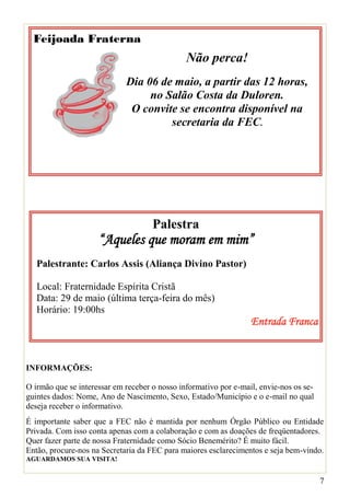 Feijoada Fraterna
                                               Não perca!
                             Dia 06 de maio, a partir das 12 horas,
                                  no Salão Costa da Duloren.
                              O convite se encontra disponível na
                                      secretaria da FEC.




                                     Palestra
                     “Aqueles que moram em mim”
   Palestrante: Carlos Assis (Aliança Divino Pastor)

   Local: Fraternidade Espírita Cristã
   Data: 29 de maio (última terça-feira do mês)
   Horário: 19:00hs
                                                                  Entrada Franca


INFORMAÇÕES:

O irmão que se interessar em receber o nosso informativo por e-mail, envie-nos os se-
guintes dados: Nome, Ano de Nascimento, Sexo, Estado/Município e o e-mail no qual
deseja receber o informativo.
É importante saber que a FEC não é mantida por nenhum Órgão Público ou Entidade
Privada. Com isso conta apenas com a colaboração e com as doações de freqüentadores.
Quer fazer parte de nossa Fraternidade como Sócio Benemérito? É muito fácil.
Então, procure-nos na Secretaria da FEC para maiores esclarecimentos e seja bem-vindo.
AGUARDAMOS SUA VISITA!


                                                                                        7
 