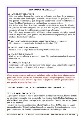 ATIVIDADES REALIZADAS:

       ATENDIMENTO FRATERNAL
  Visita dos irmãos da casa direcionada aos enfermos, impedidos de se locomove-
  rem, convalescentes de cirurgias, acamados, hospitalizados ou que perderam um
  ente querido recentemente, que desejarem receber uma leitura reconfortante do
  Evangelho, Fluidificação da água e aplicação de passes magnéticos.
  Será realizada aos finais de semana - sábados ou domingos - a partir das 15:00h, a
  ser agendado na administração da casa ou pela irmã Angelina, informando nome,
  endereço e telefone da residência, com um ponto de referência.
  Obs: pedimos que somente sejam solicitadas visitas a pessoas que sejam simpati-
  zantes do Espiritismo, para que não haja nenhum constrangimento por parte das
  famílias e dos médiuns visitantes.

      TRATAMENTO COMPLEMENTAR: REIKI / CROMOTERAPIA / SHIATSU
  OBS: Somente com autorização da direção espiritual da FEC

      CONSULTA MÉDICA (Clínica Geral)
  Realizada todas às terças-feiras às 19:00h pelo Dr. Paulo Cesar

       CAMPANHA DO AGASALHO
  Ajude ao seu semelhante a não sentir tanto frio. Aceitamos doações de mantas,
  cobertores, etc.

       CAMPANHA DO QUILO
  Sempre que possível, ao fazer-nos uma visita, traga 1 kg de alimento não perecível,
  pois fazemos entrega de cestas básicas aos necessitados.



Caros irmãos, estamos solicitando a ajuda de todos na doação de alimentos não
perecíveis, fraldas geriátricas, material de limpeza e higiene pessoal, maisena ou
similar, material para curativos e pomada Hipoglós ou similar, que serão envia-
dos ao asilo Mansão da Esperança.

.“AJUDAR É UM BENEFÍCIO, MAIS PARA SI DO QUE PARA QUEM RECEBE”


NOSSOS AGRADECIMENTOS
Agradecemos a todos os nossos colaboradores a atenção dispensada, tendo a certeza
de que poderemos contar com a sua ajuda. E ao Querido Irmão Djalma Santos que no
dia 24/04 nos prestigiou com sua presença, apresentando a Palestra com o tema Quem
tem medo da morte.
 Em especial o nosso agradecimento a Loja Maçônica Treze de Maio e ao seu Depar-
tamento Feminino “Musas”, pela colaboração na aquisição de mantimentos para com-
por a cesta básica das famílias de nossa comunidade e assistidas pela FEC.

Av. Estácio de Sá, L32 - Q17 - Pq. Novo Rio - São João de Meriti / RJ   CEP: 25585-000 - Tel.: (021) 2652-4863   8
 
