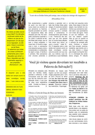 IGREJA EVANGÉLICA BATISTA DE PILÕES                                                       JESUS TE
                                              Uma Igreja Edificada em Cristo para Transformar o Mundo                                          AMA


                                     "Leais são as feridas feitas pelo amigo, mas os beijos do inimigo são enganosos."
                                                                                      (Provérbios 27:6)

                                   Nos acostumamos a gostar                    sinceros e aprender com a                     em lidar com assuntos como
                                   de quem nos trata bem e                     lição das feridas feitas pelos                estes. Essa etapa é cheia de
                                   nunca dizem ao contrário do                 amigos. E ensiná-los também                   alegria, mas também de mo-
                                   que pensamos ou fazemos.                    a sentirem e aprenderem                       mentos que precisamos exer-
                                   Quando procedem ao contrá-                  conosco quando o contradi-                    citar todo o que aprendemos
Os bebes já estão dando
                                   rio esquecemos delas, são                   zemos e contrariamos. O                       com Cristo até agora. “Amai
o que falar!!! As bênçãos          deixadas para trás. No evan-                amadurecimento gera feridas                   os que vos maldizem, ...os
 continuam sobre as fa-            gelho precisamos aprender a                 e dor. "Tenho-vos dito isto,                  que vos odeiam”, quanto
  mílias e os que se de-           ver, sentir, e valorizar as feri-           para que em mim tenhais                       mais os que só querem te
sesperaram um dia ago-             das feitas pelo amigo, que só               paz; no mundo tereis aflições,                corrigir? Seja maduro e siga
 ra se regozijam, se ale-          quer o nosso progresso, o                   mas tende bom ânimo, eu                       o caminho da correção pelo
                                   nosso bem. O mundo é enga-                  venci o mundo." (João 16 :                    amor. Continue a crescer
gram. Essa é a promes-
                                   noso e duro, e precisamos                   33). O despertar para a vida                  sem ficar amuado, ranzinza,
       sa de Deus.
                                   criar pequenos grupos onde a                adulta nem sempre ocorre na                   resistente, seja brando com o
  "E sabemos que todas             compreensão e a solidarieda-                idade cronológica normal,                     seu lado imaturo e cresça
   as coisas contribuem            de sejam a base. A família é                varia de acordo com sua cria-                 pela direção do Espírito San-
 juntamente para o bem             o primeiro. Nós precisamos                  ção, sua vivência, suas de-                   to e o orientação dos verda-
  daqueles que amam a              criar vínculos profundos e                  pendências e suas habilidade                  deiros amigos. Pr Cláudio
Deus, daqueles que são
   chamados segundo o
      seu propósito."               Você já visitou quem deveriam ter recebido a
     (Romanos 8 : 28)
                                                Palavra da Salvação?]
_______________________
                                   Ministério de visitações está               Ministério de Casais está                     Tivemos um fim de ano
O   despertar    para   a   vida   unido em: famílias, bebês,                  regular e já tem sua progra-                  abençoada com sete batis-
                                   grávidas e enfermos, e está                 mação preparada para o ano                    mos e já temos data para o
adulta nem sempre ocorre na
                                   convocando você que sabe                    de 2013. Procure se afinar                    próximo. Domingo dia 03
idade    cronológica     normal,   que não fez nenhuma evan-                   com eles. Se você vive com                    de fevereiro as 17:00. Ha-
                                   gelização ainda, e que quer                 seu cônjuge, mas ainda não                    verá Culto e Ceia do Se-
varia ...” Leia o texto ao lado.
                                   ter essa nova experiência                   é casado para Deus isso é                     nhor normalmente na igre-
________________________           cristã. Contate as líderes e                pecado. Queremos celebrar                     ja. No último houve ausência
GRANDES SÃO AS TUAS                marque a sua ida.          O                seu matrimônio. Fique legal.                  da liderança da igreja, por
                                                                                                                             isso “todos os líderes e co-
OBRAS, SENHOR TODO
                                                                                                                             líderes” DEVEM participa-
PODEROSO.                          Efésios a Carta da Graça de Deus aos homens:                                              rem formalmente do Batis-
                                                                                                                             mo.
ALELUIA.
                                   “ 3 Bendito o Deus e Pai de nosso Senhor    4 Mas Deus, que é riquíssimo em miseri-
                                   Jesus Cristo, o qual nos abençoou com       córdia, pelo seu muito amor com que nos       ATENÇÃO LÍDERES: Só
                                   todas as bênçãos espirituais nos lugares    amou,
                                   celestiais em Cristo;                                                                     podem participar dos Mi-
                                                                               5 Estando nós ainda mortos em nossas
                                                                                                                             nistérios os irmãos batiza-
                                   4 Como também nos elegeu nele antes da      ofensas, nos vivificou juntamente com
                                   fundação do mundo, para que fôssemos        Cristo, pela graça sois salvos,               dos. Prepare-se.
                                   santos e irrepreensíveis diante dele em
                                   amor;                                       6 E nos ressuscitou juntamente com ele e      Será mais uma vez uma
                                                                               nos fez assentar nos lugares celestiais, em
                                   5 E nos predestinou para filhos de adoção   Cristo Jesus;                                 grande festa e nos alegrare-
                                   por Jesus Cristo, para si mesmo, segundo                                                  mos juntos com os anjos do
                                   o beneplácito de sua vontade,”Epístola de   8 Porque pela graça sois salvos, por meio
                                   Paulo aos Efésios 1:3-5                     da fé; e isto não vem de vós, é dom de        Senhor pois, lá certamente
                                                                               Deus.
                                   ESCOLA BÍBLICA JÁ COM NOVOS
                                                                                                                             eles estarão como estavam
                                                                               9 Não vem das obras, para que ninguém
                                   LIVROS E TURMAS.                                                                          no Tanque em Betesda.
                                                                               se glorie;
                                   MATRICULE-SE. TURMAS QUAR-                  10 Porque somos feitura sua, criados em       "Não pelas obras de justi-
                                   TA E DOMINGO.                               Cristo Jesus para as boas obras, as quais
                                                                                                                             ça que houvéssemos feito,
                                                                               Deus preparou para que andássemos
                                   NOVA TURMA:          LIDERANÇA DA           nelas.       Efésios 2:4-10                   mas segundo a sua miseri-
                                   IEBP
 