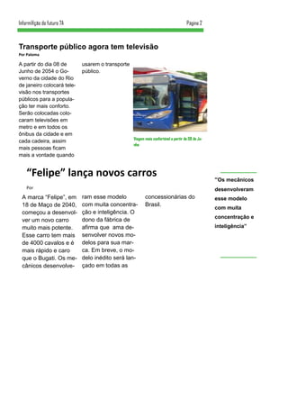 A partir do dia 08 de
Junho de 2054 o Go-
verno da cidade do Rio
de janeiro colocará tele-
visão nos transportes
públicos para a popula-
ção ter mais conforto.
Serão colocadas colo-
caram televisões em
metro e em todos os
ônibus da cidade e em
cada cadeira, assim
mais pessoas ficam
mais a vontade quando
usarem o transporte
público.
ram esse modelo
com muita concentra-
ção e inteligência. O
dono da fábrica de
afirma que ama de-
senvolver novos mo-
delos para sua mar-
ca. Em breve, o mo-
delo inédito será lan-
çado em todas as
concessionárias do
Brasil.
“Felipe” lança novos carros
Por
A marca “Felipe”, em
18 de Maço de 2040,
começou a desenvol-
ver um novo carro
muito mais potente.
Esse carro tem mais
de 4000 cavalos e é
mais rápido e caro
que o Bugati. Os me-
cânicos desenvolve-
Transporte público agora tem televisão
Por Paloma
Página 2Inform@ção do futuro 7A
Viagem mais confortável a partir de 08 de Ju-
nho
“Os mecânicos
desenvolveram
esse modelo
com muita
concentração e
inteligência”
 