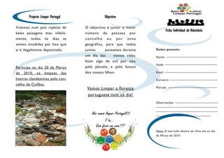 Projecto Limpar Portugal                    Objectivo

Vivemos num país repleto de              O objectivo é juntar o maior
                                                                                  Ficha Individual de Voluntário
belas paisagens mas, infeliz-            número    de    pessoas    por
mente, todos os dias as                  concelho ou por zona
vemos invadidas por lixo que             geográfica, para que todos
aí é ilegalmente depositado.             juntos      possamos durante      Dados pessoais:

                                         um dia das        nossas vidas,   Nome: ————————————————–
                                         fazer algo de útil por nós,
                                                                           Idade: —————————————————
Participa no dia 20 de Março             pelo planeta, e pelo futuro
de   2010,   na    limpeza         das   dos nossos filhos.                Email: —————————————————

lixeiras clandestinas pelo con-                                            Contacto: ———————————————-
celho de Cinfães.
                                          Vamos Limpar a floresta          Morada: ————————————————

                                          portuguesa num só dia!
                                                                           Observações: ——————————————
                                                                           ————————————————————
                                                                           ————————————————————
                                                                           —————————————————--




                                                                           Nota: A inscrição deverá ser feita até ao dia,
                                                                           de Março de 2010.
 