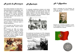 A queda da Monarquia                       A Revolução                                      A 1º Republica

Nas últimas décadas do século XIX, o                                                        Após a revolução do 5 de Outubro, foi
                                           A revolução republicana começou em Lisboa        criado um governo provisório, presidido
descontentamento da população cres-        na madrugada de 4 de Outubro de 1910. Pela       por Teófilo Braga.
cia. Para pagar as obras públicas, o       acção de militares de baixa patente como sar-
governo contraía dívidas, aumentava        gentos, alferes e civis das classes médias, o
os impostos, e o custo de vida subia.      exército monárquico não se conseguiu organi-
Os pobres estavam mais pobres e os         zar e os revoltosos venceram.
ricos mais ricos.
Neste clima de descontentamento con-
tra a monarquia, as ideias republicanas
ganham adeptos. Forma-se assim o
Partido Republicano.
A 31 de Janeiro de 1891 dá-se no Por-                                                       Adoptou-se a bandeira vermelha e verde,
to a primeira revolta contra a monar-                                                       o hino passou a ser "A Portuguesa" e a
quia.                                                                                       nova moeda era o escudo.
Em Fevereiro de 1908, em Lisboa,
ocorre o regicídio, onde são mortos
num atentado o rei D. Carlos I e o prín-
cipe herdeiro, D. Luís Filipe. D. Manuel   Na manhã de 5 de Outubro de 1910, dirigentes
II sucede ao trono e apesar de mais        do Partido Republicano, na varanda do edifício
liberal, não consegui impedir o cresci-    da Câmara Municipal de Lisboa, proclamaram a
mento do republicanismo.                   implantação da República em Portugal.
 