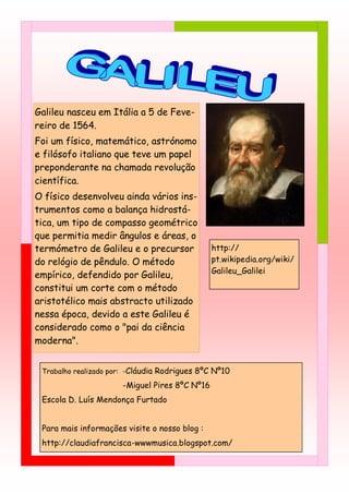 Galileu nasceu em Itália a 5 de Feve-
reiro de 1564.
Foi um físico, matemático, astrónomo
e filósofo italiano que teve um papel
preponderante na chamada revolução
científica.
O físico desenvolveu ainda vários ins-
trumentos como a balança hidrostá-
tica, um tipo de compasso geométrico
que permitia medir ângulos e áreas, o
termómetro de Galileu e o precursor            http://
do relógio de pêndulo. O método                pt.wikipedia.org/wiki/
                                               Galileu_Galilei
empírico, defendido por Galileu,
constitui um corte com o método
aristotélico mais abstracto utilizado
nessa época, devido a este Galileu é
considerado como o "pai da ciência
moderna".


 Trabalho realizado por: -Cláudia Rodrigues 8ºC Nº10

                      -Miguel Pires 8ºC Nº16
 Escola D. Luís Mendonça Furtado


 Para mais informações visite o nosso blog :
 http://claudiafrancisca-wwwmusica.blogspot.com/
 