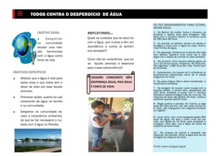 OBJETIVO GERAL
 D espertar
na comunidade
escolar uma rela-
ção harmoniosa
com a água como
fonte de vida.
OBJETIVOS ESPECÍFICOS
 Mostrar que a água é vital para
seres vivos e que todos tem o
dever de zelar por esse líquido
precioso;
 Promover ações quanto ao uso
consciente da água na família
e na comunidade;
 Despertar na comunidade es-
colar a consciência ambiental,
de que se faz necessário o cui-
dado com a água no Planeta.
TODOS CONTRA O DESPERDÍCIO DE ÁGUA
REFLETINDO...
Quais os cuidados que se deve ter
com a Água, que muitos a têm em
abundância e outros já sentem
sua escassez?
Como não ter consciência que es-
se líquido precioso é essencial
para nossa sobrevivência?
OS DEZ MANDAMENTOS PARA ECONO-
MIZAR ÁGUA
1 - No Banho: Se molhe, feche o chuveiro, se
ensaboe e depois abra para enxaguar. Não
fique com o chuveiro aberto. O consumo cairá
de 180 para 48 litros.
2 - Ao escovar os dentes: escove os dentes e
enxágüe a boca com a água do copo. Econo-
mize 3 litros de água.
3 - Na descarga: Verifique se a válvula não está
com defeito, aperte-a uma única vez e não
jogue lixo e restos de comida no vaso sanitário.
4 - Na torneira: Uma torneira aberta gasta de
12 a 20 litros/minuto. Pingando, 46 litros/dia.
Isto significa, 1.380 litros por mês. Feche bem
as torneiras.
5 - Vazamentos: Um buraco de 2 milímetros no
encanamento desperdiça cerca de 3 caixas
d’água de mil litros.
6 - Na caixa d’água: Não a deixe transbordar e
mantenha-a tampada.
7 - Na lavagem de louças: Lavar louças com a
torneira aberta, o tempo todo, desperdiça até
105 litros. Ensaboe a louça com a torneira
fechada e depois enxágüe tudo de uma vez. Na
máquina de lavar são gastos 40 litros. Utilize-a
somente quando estiver cheia.
8 - Regar jardins e plantas: No inverno, a rega
pode ser feita dia sim, dia não, pela manhã ou
à noite. Use mangueira com esguicho-revólver
ou regador.
9 - Lavar carro: com uma mangueira gasta 600
litros de água. Só lave o carro uma vez por
mês, com balde de 10 litros, para ensaboar e
enxaguar. Para isso, use a água da sobra da
máquina de lavar louça.
10 - Na limpeza de quintal e calçadas use
vassoura: Se precisar utilize a água que sai do
enxágüe da máquina de lavar.
Fonte: www.uniagua.org.br
CIDADÃO CONSCIENTE NÃO
DESPERDIÇA ÁGUA, POIS ÁGUA
É FONTE DE VIDA!
 