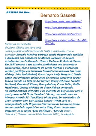 ARTISTA DO Mês:
                                      Bernardo Sassetti
                                           http://www.bernardosassetti.com/

                                           http://www.bernardosassetti.com/

                                           http://www.youtube.com/watch?v=

                                           http://www.youtube.com/watch?v=wNCz
Iniciou os seus estudos                    0NYIVBc
de piano clássico aos nove anos
com a professora Maria Fernanda Costa e, mais tarde, com o
professor António Menéres Barbosa, tendo frequentado também
a Academia dos Amadores de Música. Dedicou-se ao jazz,
estudando com Zé Eduardo,ou melhorias registadas na em- Sir Roland Hanna.
  Este bloco pode conter entre 100 e 150 mentos Horace Parlan e

Em 1987 começa a sua carreira profissional, em concertos e
  palavras.                              presa. Os valores de vendas ou lucros
                                         indicarão o crescimento da empresa.
  Os temas que podem aparecer nos bo-
clubes virtualmente ilimitados.o quarteto deincluem uma coluna que
  letins são locais, com Pode            Alguns boletins Carlos Martins e o Moreiras

Jazztet; participade negó-inúmeros em de conselhos, com músicos tais como
  inovações actuais na sua área
                                  em é actualizada festivais umatal
  incluir histórias sobre tecnologias ou
                                         como uma coluna
                                                          todas as edições,


Al Grey, John Stubblefield, um livros, umaTambém epresiden- Sheppard. Desde
  cios.                                  críticaFrank Lacydo Andy
                                         te ou
                                                a
                                                  editorial.
                                                             carta
                                                                    poderá
então,poderá indicar tendências quinze anos funcionários ou os apresenta-se por
  Também
              nos primeiros apresentar novos de carreira,
  comerciais ou económicas ou fazer
                                         melhores clientes ou fornecedores.
todo opara os seus clientes. lado de Art Farmer, Kenny Wheeler, Freddie
  previsões
               mundo ao
  Se o boletim for distribuído interna-
Hubbard,falar de novos procedi-
  mente, poderá Paquito D´Rivera, Benny Golson, Curtis Fuller, Eddie

Henderson, Charles McPherson, Steve Nelson, integrado
na United Nations Orchestra e no quinteto de Guy Barker com o
qual gravou o CD "Into the blue" (Verve), nomeado para os
Mercury Awards 95- Ten álbuns of the year. Em Novembro de
1997, também com Guy Barker, gravou "What Love is",
acompanhado pela Orquestra Filarmónica de Londres e tendo
como convidado especial o cantor Sting.Como compositor
destacam-se as suites "Ecos de África", "Sons do Brasil",
"Mundos", "Faleceu no dia 10 de Maio de 2012,., in wikipédia.


                                                                                       Página 3
  NOVEMBRO
 