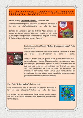 8 –    L i t e r a t u r a    ( I n f a n t i l    e    I n f a n t o -
  j u v e n i l ,     L i t e r a t u r a        E s t r a n g e i r a ,
  G r a m á t i c a , P o e s i a )


  Archer, Mandy; “A grande bagunça”, Dinalivro, 2005
  Livro recomendado para a Educação Pré-Escolar, destinado a
  ler em voz alta/contar/trabalhar na sala de aula.

  Baltazar é o Monstro do Coração de Ouro. Adora oferecer pre-
  sentes a todas as criaturas. Mas pela primeira vez não havia
  qualquer presente para dar, numa terra que ninguém conhece.
  O Baltazar já os tinha dado todos... E agora?



                      Couto Viana, António Manuel, “Bichos diversos em verso”, Texto
                      Editores, 2008
                      Livro recomendado para o jardim de infância, destinado a ler em
                      voz     alta/  contar/trabalhar      na    sala     de    aula.

                      «Aliar, no mesmo livro, um grande poeta, que soube traduzir músi-
                      ca em palavras e reconvertê-las em música, a um excelente autor
                      para crianças, que sempre imprimiu o selo da qualidade naquilo
                      que para elas escreveu, sem cedências nem diminutivos, é caso
                      raro. Essa conjugação de dons do poeta, do dramaturgo, do
                      ensaísta, do memorialista António Manuel Couto Viana patenteia-se
                      em mais este livro que adultos e crianças vão ler e reler com ines-
                      gotável encantamento.» (António Torrado).




Parr, Todd, “O livro da Paz”, Gailivro, 2006

Livro recomendado para a Educação Pré-Escolar, destinado a
ler em voz alta/contar/trabalhar na sala de aula.

Paz é viajar para sítios diferentes. Paz é manter alguém quenti-
nho. Paz é ter um lar. Abre este livro e descobre as diferentes
formas de paz.
 