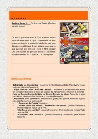 I m p r e n s a

 Revista Zona Y,     Publicadora Servir (Revista
 para os jovens)




 Cá está o que esperavas! A Zona Y é uma revista
 especialmente para ti, que compreende os teus
 gostos e desejos e pretende ajudar-te nas tuas
 dúvidas e problemas. É um espaço que será o
 que quiseres que ele seja - será o TEU espaço!
 Cria um espírito de geração, deixa a Tua marca.
 E diverte-te com a ZY! Zona Y… o Teu espaço!




Próximas Actividades


  Celebração de Efemérides Incentivar a interdisciplinaridade; Promover eventos
  culturais. (Janeiro/Fevereiro).
  “Viajar com os Livros...Baú das Leituras” Promover a leitura e literacia; Facul-
  tar serviço de biblioteca a todas as escolas do Agrupamento. (Outubro a Janeiro)
  Hora do Conto (Conto de Natal no Centro Escolar da Lixa) Fomentar o gosto
  pela leitura; elevar o nível de literacia. (Janeiro/Fevereiro)
  Lançamento dos concursos: (Promover o gosto pela poesia; fomentar o gosto
  pela escrita criativa e expressiva)
       “ Concurso de Poesia “(Janeiro);
       “ Quem conta um conto.... Acrescenta um ponto” (Janeiro/Fevereiro)-
        Promovido pelo Jornal Sol e PNL
       “Conheço um escritor” (Janeiro/Fevereiro) - Promovido pela revista Visão
        Júnior e PNL
       “Concurso uma aventura” (Janeiro/Fevereiro)- Promovido pela Editora
        Caminho
 