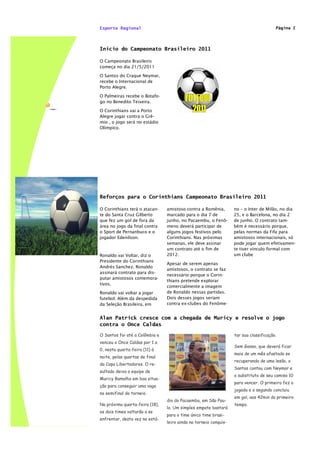 Esporte Regional                                                                       Página 2




Inicio do Campeonato Brasileiro 2011

O Campeonato Brasileiro
começa no dia 21/5/2011

O Santos do Craque Neymar,
recebe o Internacional de
Porto Alegre.

O Palmeiras recebe o Botafo-
go no Benedito Teixeira.

O Corinthians vai a Porto
Alegre jogar contra o Grê-
mio , o jogo será no estádio
Olímpico.




Reforços para o Corinthians Campeonato Brasileiro 2011

O Corinthians terá o atacan-    amistoso contra a Romênia,        no – o Inter de Milão, no dia
te do Santa Cruz Gilberto       marcado para o dia 7 de           25, e o Barcelona, no dia 2
que fez um gol de fora da       junho, no Pacaembu, o Fenô-       de junho. O contrato tam-
área no jogo da final contra    meno deverá participar de         bém é necessário porque,
o Sport de Pernanbuco e o       alguns jogos festivos pelo        pelas normas da Fifa para
jogador Edenilson.              Corinthians. Nas próximas         amistosos internacionais, só
                                semanas, ele deve assinar         pode jogar quem efetivamen-
                                um contrato até o fim de          te tiver vínculo formal com
Ronaldo vai Voltar, diz o       2012.                             um clube
Presidente do Corinthians
                                Apesar de serem apenas
Andrés Sanchez. Ronaldo
                                amistosos, o contrato se faz
assinará contrato para dis-
                                necessário porque o Corin-
putar amistosos comemora-
                                thians pretende explorar
tivos.
                                comercialmente a imagem
Ronaldo vai voltar a jogar      de Ronaldo nessas partidas.
futebol. Além da despedida      Dois desses jogos seriam
da Seleção Brasileira, em       contra ex-clubes do Fenôme-


Alan Patrick cresce com a chegada de Muricy e resolve o jogo
contra o Once Caldas

O Santos foi até a Colômbia e                                     tar sua classificação.
venceu o Once Caldas por 1 a
                                                                  Sem Ganso, que deverá ficar
0, nesta quarta-feira (11) à
                                                                  mais de um mês afastado se
noite, pelas quartas de final
                                                                  recuperando de uma lesão, o
da Copa Libertadores. O re-
                                                                  Santos contou com Neymar e
sultado deixa a equipe de
                                                                  o substituto de seu camisa 10
Muricy Ramalho em boa situa-
                                                                  para vencer. O primeiro fez a
ção para conseguir uma vaga
                                                                  jogada e o segundo concluiu
na semifinal do torneio.
                                                                  em gol, aos 42min do primeiro
                                dio do Pacaembu, em São Pau-
Na próxima quarta-feira (18),                                     tempo.
                                lo. Um simples empate bastará
os dois times voltarão a se
                                para o time único time brasi-
enfrentar, desta vez no está-
                                leiro ainda no torneio conquis-
 