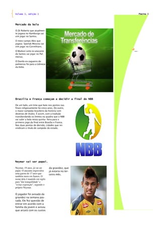 Volume 1, edição 1                                   Página 3




Mercado da bola

O Zé Roberto que atualmen-
te jogava no Hamburgo vai
vim jogar no Santos.

O meio campo Alex que
jogava Spartak Moscou vai
vim jogar no Corinthians.

O Maikon Leite ex-atacante
do Santos vai jogar no Pal-
meiras.

O Danilo ex-zagueiro do
palmeiras foi para a Udinese
da Itália.




Brasília e Franca começam a decidir a final do NBB

De um lado, um time que bate nos pontos nas
finais religiosamente há cinco anos. Do outro,
o maior campeão brasileiro da história com
dezenas de títulos. É assim, com a tradição
transbordando os limites na quadra que o NBB
vai subir a bola nesta quinta– feira para o
primeiro jogo da final entre Brasília e Franca.
Nas duas pontas de decisão, cidades que rei-
vindicam o titulo de campeão do estado.




Neymar vai ser papai.

Neymar, 19 anos, já vai ser     da gravidez, que
papai. O atacante engravidou    já estaria no ter-
uma garota de 17 anos que       ceiro mês.
também mora em Santos. O
nome dela é mantido em sigilo
para "dar tranquilidade" e
"evitar exposição", segundo o
próprio Neymar.

O jogador foi avisado da
gravidez na semana pas-
sada. Ele fez questão de
entrar em acordo com a
família da jovem e avisou
que arcará com os custos
 