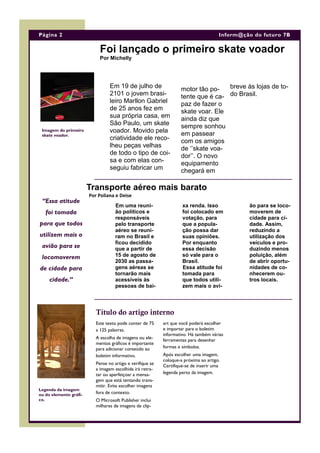 Em 19 de julho de
2101 o jovem brasi-
leiro Marllon Gabriel
de 25 anos fez em
sua própria casa, em
São Paulo, um skate
voador. Movido pela
criatividade ele reco-
lheu peças velhas
de todo o tipo de coi-
sa e com elas con-
seguiu fabricar um
motor tão po-
tente que é ca-
paz de fazer o
skate voar. Ele
ainda diz que
sempre sonhou
em passear
com os amigos
de ‘’skate voa-
dor’’. O novo
equipamento
chegará em
breve às lojas de to-
do Brasil.
art que você poderá escolher
e importar para o boletim
informativo. Há também várias
ferramentas para desenhar
formas e símbolos.
Após escolher uma imagem,
coloque-a próxima ao artigo.
Certifique-se de inserir uma
legenda perto da imagem.
Este texto pode conter de 75
a 125 palavras.
A escolha de imagens ou ele-
mentos gráficos é importante
para adicionar conteúdo ao
boletim informativo.
Pense no artigo e verifique se
a imagem escolhida irá retra-
tar ou aperfeiçoar a mensa-
gem que está tentando trans-
mitir. Evite escolher imagens
fora de contexto.
O Microsoft Publisher inclui
milhares de imagens de clip-
Foi lançado o primeiro skate voador
Por Michelly
Título do artigo interno
Transporte aéreo mais barato
Por Poliana e Deise
xa renda. Isso
foi colocado em
votação, para
que a popula-
ção possa dar
suas opiniões.
Por enquanto
essa decisão
só vale para o
Brasil.
Essa atitude foi
tomada para
que todos utili-
zem mais o avi-
ão para se loco-
moverem de
cidade para ci-
dade. Assim,
reduzindo a
utilização dos
veículos e pro-
duzindo menos
poluição, além
de abrir oportu-
nidades de co-
nhecerem ou-
tros locais.
Em uma reuni-
ão políticos e
responsáveis
pelo transporte
aéreo se reuni-
ram no Brasil e
ficou decidido
que a partir de
15 de agosto de
2030 as passa-
gens aéreas se
tornarão mais
acessíveis às
pessoas de bai-
“Essa atitude
foi tomada
para que todos
utilizem mais o
avião para se
locomoverem
de cidade para
cidade.”
Página 2 Inform@ção do futuro 7B
Legenda da imagem
ou do elemento gráfi-
co.
Imagem do primeiro
skate voador.
 
