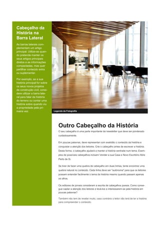 Cabeçalho da
História na
Barra Lateral
As barras laterais com-
plementam um artigo
principal. Utilize-as quan-
do pretende manter os
seus artigos principais
diretos e as informações
compactadas, mas quer
partilhar conteúdo extra
ou suplementar.
Por exemplo, se a sua
história principal for sobre
os seus novos projetos
de construção civil, consi-
dere utilizar a barra late-
ral para falar da história
do terreno ou contar uma
história sobre quando viu
a propriedade pela pri-
meira vez. Legenda da Fotografia
Outro Cabeçalho da História
O seu cabeçalho é uma parte importante da newsletter que deve ser ponderado
cuidadosamente.
Em poucas palavras, deve representar com exatidão o conteúdo da história e
conquistar a atenção dos leitores. Crie o cabeçalho antes de escrever a história.
Desta forma, o cabeçalho ajudará a manter a história centrada num tema. Exem-
plos de possíveis cabeçalhos incluem Vender a sua Casa e Novo Escritório Abre
Perto de Si.
Se tiver de fazer uma quebra de cabeçalho em duas linhas, tente encontrar uma
quebra natural no conteúdo. Cada linha deve ser "autónoma" para que os leitores
possam entender facilmente o tema da história mesmo quando passam apenas
os olhos.
Os editores de jornais consideram a escrita de cabeçalhos poesia. Como conse-
gue captar a atenção dos leitores e levá-los a interessarem-se pela história em
poucas palavras?
Também não tem de revelar muito, caso contrário o leitor não terá de ler a história
para compreender o conteúdo.
 
