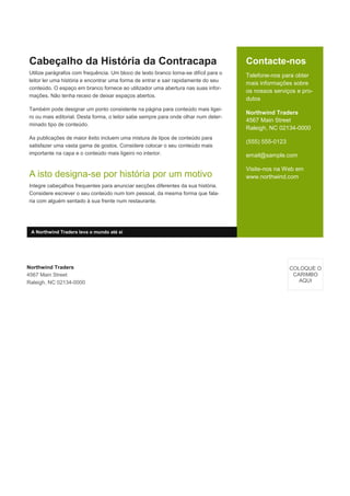 Contacte-nos
Telefone-nos para obter
mais informações sobre
os nossos serviços e pro-
dutos
Northwind Traders
4567 Main Street
Raleigh, NC 02134-0000
(555) 555-0123
email@sample.com
Visite-nos na Web em
www.northwind.com
Cabeçalho da História da Contracapa
Utilize parágrafos com frequência. Um bloco de texto branco torna-se difícil para o
leitor ler uma história e encontrar uma forma de entrar e sair rapidamente do seu
conteúdo. O espaço em branco fornece ao utilizador uma abertura nas suas infor-
mações. Não tenha receio de deixar espaços abertos.
Também pode designar um ponto consistente na página para conteúdo mais ligei-
ro ou mais editorial. Desta forma, o leitor sabe sempre para onde olhar num deter-
minado tipo de conteúdo.
As publicações de maior êxito incluem uma mistura de tipos de conteúdo para
satisfazer uma vasta gama de gostos. Considere colocar o seu conteúdo mais
importante na capa e o conteúdo mais ligeiro no interior.
A isto designa-se por história por um motivo
Integre cabeçalhos frequentes para anunciar secções diferentes da sua história.
Considere escrever o seu conteúdo num tom pessoal, da mesma forma que fala-
ria com alguém sentado à sua frente num restaurante.
Northwind Traders
4567 Main Street
Raleigh, NC 02134-0000
COLOQUE O
CARIMBO
AQUI
A Northwind Traders leva o mundo até si
 