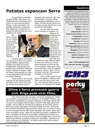 Expediente
CH3 NEWS é uma publicação experi-
mental do blog CH3 que com essa
edição chega a não sei quantas edi-
ções. Feita especialmente para cobrir
esse evento tão importante que são
as eleições. A Festa da democracia. E
tal qual colunistas sociais, onde está
a festa, estamos nós. O jornal tem a
tiragem exata de um exemplar.
Redação: Guilherme.
Edição: Guilherme.
Diagramação: Guilherme.
Desenhos mal feitos: Guilherme.
Propaganda: Gressana.
Presidência: Tackleberry.
Revisão: Cão Leproso.
Palpiteiro: Guilerme Original.
Colunistas especiais: Alfredo Cha-
gas e Pai Jorginho de Ogum.
Estagiário: Garoto Fabinho.
Horóscopo: Jorginho de Ogum.
Repórter especial: Hanz.
Mestre Gourmet: Marcão
http://chtres.blogspot.com
CH3: mais que um blog, um estilo
de vida.
O candidato a presidên-
cia pelo PSDB, José Serra, foi
espancado por militantes do PT,
ontem no município de Barra
Mansa, no Rio de Janeiro. Os
petistas utilizaram cartolinas,
fitas adesivas e borrachas. O
ataque foi patrocinado por uma
papelaria da região.
Em
certo momen-
to, um vânda-
lo que usava
uma camiseta
vermelha,
tentou cegar
Serra com
uma lapiseira
0.5, enquanto
gritava
“Dilma!”.
Tal fato gerou o princípio
de uma guerra civil, com cente-
nas de mortos. Quase todos,
adeptos Serristas que foram
brutalmente massacrados por
petistas que portavam folhas de
isopor, resmas de papel e clips
de metal. (Acompanhe um rela-
to mais específico da confusão
no quadro abaixo).
Muito ferido e com vários
pedaços de fita adesiva gruda-
dos pelo corpo, Serra teve que
ser levado as pressas para o
hospital mais próximo. No meio
do caminho, o tucano sofreu
seis paradas cardíacas e veio à
óbito. Tal fato deixou Serra mui-
to triste, já que àquele era o seu
tucano de estimação.
Em seu leito de morte,
Serra mostrou a coragem e a
postura ne-
cessárias pa-
ra um ho-
mem quer
governar o
país. Mesmo
abatido, ele
manteve a
voz firme e
disse que não
irá recuar um
passo em sua
campanha e
que não sen-
te medo de nada. Não irá desis-
tir dos seus sonhos e crê que
saíra vitorioso no próximo dia
31 de outubro. Disse que é pre-
ciso endurecer, mas sem perder
a ternura, jamais. Que o PT po-
de deter uma flor, mas jamais
irá deter a primavera.
Serra então colocou uma
boina na cabeça e voltou a luta.
Disse que não teme nem mes-
mo, um possível ataque patroci-
nado por um açougue da região.
Petistas espancam Serra
Volume XG Edição 21
E foi assim que tudo começou. Serra foi atingido por materi-
ais escolares. Uma guerra civil começou. O resultado? Mortes, mui-
tas mortes. Partidários do tucano revidaram e tentaram atingir Dil-
ma com uma bexiga cheia da água. Porque? Toda ação gera uma
reação. Serra então foi atingido por pedaços de borracha. Dilma
teve suas calças abaixadas na frente de toda a turma. José Serra
foi trancado no banheiro das meninas. Dilma saiu na hora do recrei-
o com um papel escrito “Me Chute” grudado nas costas. Serra apa-
nhou no Passou Levou. Dilma foi acusada de grudar o apagador no
teto. O armário do Serra foi arrombado. Desenharam pintos na a-
genda de Dilma. As unhas do Serra foram pintadas com errorex en-
quanto ele dormia. O estojo da Dilma foi escondido. “Porrada, por-
rada, gritavam os militantes”. A história servirá de roteiro para o
próximo High School Musical.
Dilma e Serra provocam guerra
civil. Briga pode virar filme.
Página 3
 