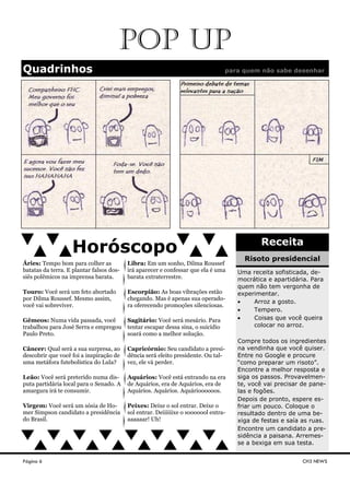 Página 6
Quadrinhos para quem não sabe desenhar
CH3 NEWS
Horóscopo Receita
Uma receita sofisticada, de-
mocrática e apartidária. Para
quem não tem vergonha de
experimentar.
• Arroz a gosto.
• Tempero.
• Coisas que você queira
colocar no arroz.
Compre todos os ingredientes
na vendinha que você quiser.
Entre no Google e procure
“como preparar um risoto”.
Encontre a melhor resposta e
siga os passos. Provavelmen-
te, você vai precisar de pane-
las e fogões.
Depois de pronto, espere es-
friar um pouco. Coloque o
resultado dentro de uma be-
xiga de festas e saía as ruas.
Encontre um candidato a pre-
sidência a paisana. Arremes-
se a bexiga em sua testa.
Risoto presidencial
POP UP
Áries: Tempo bom para colher as
batatas da terra. E plantar falsos dos-
siês polêmicos na imprensa barata.
Touro: Você será um feto abortado
por Dilma Roussef. Mesmo assim,
você vai sobreviver.
Gêmeos: Numa vida passada, você
trabalhou para José Serra e empregou
Paulo Preto.
Câncer: Qual será a sua surpresa, ao
descobrir que você foi a inspiração de
uma metáfora futebolística do Lula?
Leão: Você será preterido numa dis-
puta partidária local para o Senado. A
amargura irá te consumir.
Virgem: Você será um sósia de Ho-
mer Simpson candidato a presidência
do Brasil.
Libra: Em um sonho, Dilma Roussef
irá aparecer e confessar que ela é uma
barata extraterrestre.
Escorpião: As boas vibrações estão
chegando. Mas é apenas sua operado-
ra oferecendo promoções silenciosas.
Sagitário: Você será mesário. Para
tentar escapar dessa sina, o suicídio
soará como a melhor solução.
Capricórnio: Seu candidato a presi-
dência será eleito presidente. Ou tal-
vez, ele vá perder.
Aquários: Você está entrando na era
de Aquários, era de Aquários, era de
Aquários. Aquários. Aquárioooooos.
Peixes: Deixe o sol entrar. Deixe o
sol entrar. Deiiiiiixe o sooooool entra-
aaaaaar! Uh!
 