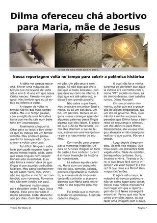 Volume XG Edição 21 Página 7
Dilma ofereceu chá abortivo
para Maria, mãe de Jesus
A idéia me parecia estra-
nha. Entrar uma máquina do
tempo que me levaria de volta
até o ano 0. O ano em que Jesus
Cristo nasceu. Parecia-me peri-
goso. Mas lembrei que eu já es-
tive no inferno e voltei.
A viagem de volta no
tempo não foi das mais compli-
cadas. Mal vi o tempo passar,
com exceção de uma tentativa
falha que me fez cair num baile
funk em Jacarepaguá.
Finalmente cheguei lá.
Olhei para os lados e tive certe-
za que eu estava em um tempo
remoto. Meu primeiro pensa-
mento foi desesperador. Quis
chorar e voltar para casa.
Foi difícil. Ninguém sabia
falar português naquele lugar e
muito menos inglês. Aliás, acho
que essas línguas nem sequer
tinham sido inventadas. E eu
não tinha a menor idéia de que
língua é que aqueles barbudões
falavam. Meu parco conhecimen-
to em Latim “Veni, Vidi, Vinci”,
não me ajudou e me fez ser con-
fundido com romanos. Romanos
não são bem vindos por aqui.
Demorei muito tempo
para descobrir onde é que Jesus
estaria. Esse povo barbado é
muito parecido. Rodei desnorte-
ado por dias. Comi tâmaras, co-
mi pão. Um pão seco e sem
graça. Só não digo que era o
pão que o diabo amassou, por-
que esse eu comi no inferno. E
digo que era até saboroso, o
diabo é um grande padeiro.
Não sabia o que fazer.
Mas precisava encontrar José e
Maria, ou só um dos dois, um
tio, um parente. Depois de al-
guns meses consegui aprender
algumas palavras dessa língua
bizarra que eles falam. E desco-
bri que o Zé da Marcenaria, co-
mo eles chamam o pai de Je-
sus, estava em uma manjedou-
ra para o nascimento de seu
filho.
Corri então para presen-
ciar o momento histórico. De-
pois de 5 horas cheguei ao local
do parto e tive certeza: o carro
é a maior invenção da história
da humanidade.
Lá estava aquele cená-
rio. Maria com um bebezinho
feio no colo, camelos, cabras,
pintores registrando o momen-
to, a assessoria de imprensa
tentando controlar o acesso e
dizendo que Maria daria entre-
vista no dia seguinte pela ma-
nhã.
Foi então que o momen-
to histórico aconteceu. A estrela
cadente chegou.
E qual não foi a minha
surpresa ao perceber que aque-
la estrela era vermelha com o
nome “PT” escrito no meio. Lá
de dentro desceu, com cabelos
ruivos, Dilma Roussef.
Em um primeiro mo-
mento, achei que era a grava-
ção de algum propaganda. Ou
um ato de governo. Mas, qual
não foi a minha surpresa ao
perceber que Dilma furou a bar-
reira de segurança e ofereceu
um chá abortivo para Maria.
Desesperada, ela viu que che-
gou atrasada e não conseguiu
realizar o que queria. Pôs-se a
chorar.
Logo depois chegaram
eles. Os três reis magos. Que
trouxeram uns presentes bem
vagabundos. Nada de móbiles,
bonequinhos cantores. Ouro,
Incenso e Mirra. Tirando o Ou-
ro, o que Jesus fará com o in-
censo? Vai virar hippie? E a Mir-
ra? O que raios é a Mirra? Reis
magos fanfarrões.
E agora estou aqui. A
máquina do tempo quebrou e
não sei como fazer para voltar.
Deixei essa notícia manuscrita
num lugar em que a reporta-
gem do CH3 News conseguirá
encontrar. Penso que vou fazer
umas previsões agora, só pra
fazer uma imagem com o povo.
Nossa reportagem volta no tempo para cobrir a polêmica histórica
A vida era dura, muito dura no ano 0.
 