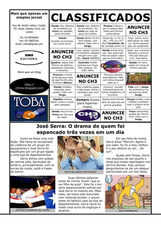 Nego: que o anúncio
disposto a cima te-
nha sido feito por
mim. José Serra.
Convoco: reunião
extraordinários do
Centro Acadêmico 18
brumário.
José Serra: O drama de quem foi
espancado três vezes em um dia
CLASSIFICADOSRua 48, Jardim Leblon, Cuiabá,
MT, Brasil, Planeta Terra, Via
Lactea
Mais que apenas um
simples jornal
Suas últimas palavras
antes de morrer foram “que a-
zar filho da puta”. Este foi o ter-
ceiro espancamento sofrido por
José Serra no mesmo dia. Mais
cedo, ele havia sido torturado
com material escolar, e pouco
antes do fatídico caso da loja de
departamentos, Serra havia to-
mado uma surra de lingüiças e
alcatras.
Como se fosse uma mal-
dição. Mal havia se recuperado
da violência de um grupo de
açougueiros e José Serra foi
espancado por um grupo ligado
a uma loja de departamentos.
Serra sofreu com golpes
de camisa pólo, bermudas de
tectel e, principalmente, com as
surras de cueca, sutiã e trajes
de banho.
Em seu leito de morte,
Serra disse “Marvim. Agora é
pra valer. Eu fiz o meu melhor.
E o seu destino eu sei... De
cor”.
Quase sem forças, Serra
nos expulsou do seu quarto e
disse que nossa reportagem era
pé-fria demais. Isso, porque
perguntamos se ele um ataque
patrocinado por um Sex Shop.
Tel: 65-99568962
Fax: 65-39852541
Email: chtres@gmail.com
Mais que um blog
http://
chtres.blogspot.com
e ditora
Vendo meu diploma
de jornalismo ou
troco por papelão,
pano de prato
Vendo meu diploma
de jornalismo. Ou
troco por jogo de
apoio pra pratos.
Possuo criança e
giro a cabeça dela.
Ideal para animar
aniversários.
ANUNCIE
NO CH3
Vendo meus livros.
Troco por cão guia
de cegos.
Vendo
Dossiês incriminado-
res contra Serra.
Vendo Belina 76 em
bom estado, com
volante. Falar com o
Jorge.
Vendo Ap. c/ TV, s/
WC, +FB. Vc q tc?
Nick Taradinho 18.
Na verdade tenho 14.
Finjo: sofrer contu-
sões sérias na cabe-
ça. Tenho pessoas
que me acobertam.
ANUNCIE
NO CH3
Lavo, passo, cozinho
e mantenho relações
sexuais com o pa-
trão. Joana 9969696
Vendo armas bran-
cas. Tais quais boli-
nhas de papel e bexi-
gas de aniversário.
Quebro: sigilos tele-
fônicos de políticos,
assessores, parentes
e terceiros.
Contrato mulher
gostosa que chupe
bem gostoso. Zé,
3581-5845.
Vendo rim semi-
usado em troca de
whisky escocês.
Procuro a minha
tartaruga que fugiu
de casa há 26 anos.
Professor Glauco.
Vendo chicletes
mascados semi-
usados. Falar com
Jorge.
Espalho notícias
falsas contra o candi-
dato desejado.
ANUNCIE
NO CH3
Promovo abortos
espontâneos. Falar
com Dilma Roussef
após as 7.
Fale com o Jorge.
De preferência no
período da tarde.
Jorge.
Faço matérias pagas
e caluniosas contra o
candidato que você
quiser.
Compro óculos
para hiperme-
tropia.
Restaurante Porcão
50% de desconto em
porcos gripados.
Chupo picolés, como
búfalos e também
coço o próprio torno-
zelo.
ANUNCIE
NO CH3
Troco camisinhas
usadas por Ferrari
0km. Falar com o
Jorge.
José Serra beijando seu caixão
Serra faz gestos demoníacos
Serra desfalecido
 