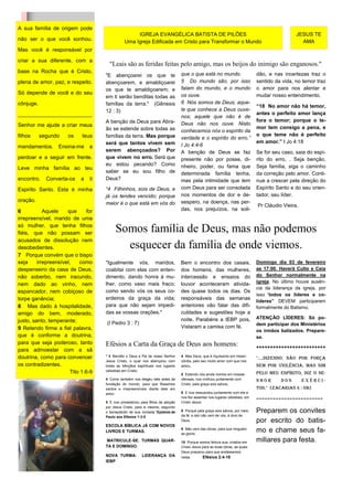 A sua família de origem pode
                                                      IGREJA EVANGÉLICA BATISTA DE PILÕES                                                        JESUS TE
não ser o que você sonhou.                       Uma Igreja Edificada em Cristo para Transformar o Mundo                                           AMA
Mas você é responsável por

criar a sua diferente, com a
                                        "Leais são as feridas feitas pelo amigo, mas os beijos do inimigo são enganosos."
base na Rocha que é Cristo,                                                       que o que está no mundo.
                                      "E abençoarei os que te                                                                   dão, e nas incertezas traz o
plena de amor, paz, e respeito.       abençoarem, e amaldiçoarei                  5 Do mundo são, por isso                      sentido da vida, no temor traz
                                      os que te amaldiçoarem; e                   falam do mundo, e o mundo                     o amor para nos alentar e
Só depende de você e do seu                                                       os ouve.                                      mudar nosso entendimento.
                                      em ti serão benditas todas as
cônjuge.                              famílias da terra." (Gênesis                6 Nós somos de Deus; aque-
                                                                                                                                “18 No amor não há temor,
                                      12 : 3)                                     le que conhece a Deus ouve-
_________________________                                                                                                       antes o perfeito amor lança
                                                                                  nos; aquele que não é de
                                      A benção de Deus para Abra-                                                               fora o temor; porque o te-
Senhor me ajude a criar meus                                                      Deus não nos ouve. Nisto
                                      ão se estende sobre todas as                                                              mor tem consigo a pena, e
                                                                                  conhecemos nós o espírito da
filhos     segundo     os     teus    famílias da terra. Mas porque                                                             o que teme não é perfeito
                                                                                  verdade e o espírito do erro.”
                                      será que tantos vivem sem                                                                 em amor.” I Jo 4:18
mandamentos.       Ensina-me     a                                                I Jo 4:4-6
                                      serem abençoados? Por                       A benção de Deus se faz                       Se for seu caso, saia do espí-
perdoar e a seguir em frente.         que vivem no erro. Será que                 presente não por posse, di-                   rito do erro, . Seja benção.
                                      eu estou pecando? Como                      nheiro, poder, ou fama que                    Seja família, siga o caminho
Leve minha família ao teu
                                      saber se eu sou filho de                    determinada família tenha,                    da correção pelo amor. Conti-
encontro.    Converta-os     a   ti   Deus?                                       mas pela intimidade que tem                   nue a crescer pela direção do
Espirito Santo. Esta é minha          “4 Filhinhos, sois de Deus, e               com Deus para ser consolada                   Espírito Santo e do seu orien-
                                      já os tendes vencido; porque                nos momentos de dor e de-                     tador, seu líder.
oração.                                                                           sespero, na doença, nas per-
                                      maior é o que está em vós do                                                              Pr Cláudio Vieira.
6           Aquele    que       for                                               das, nos prejuízos, na soli-
irrepreensível, marido de uma
só mulher, que tenha filhos
fiéis, que não possam ser                  Somos família de Deus, mas não podemos
acusados de dissolução nem
desobedientes.                               esquecer da família de onde viemos.
7 Porque convém que o bispo
seja     irrepreensível,    como      "Igualmente vós, maridos,                   Bem o encontro dos casais,                    Domingo dia 03 de fevereiro
despenseiro da casa de Deus,          coabitai com elas com enten-                dos homens, das mulheres,                     as 17:00. Haverá Culto e Ceia
não soberbo, nem iracundo,            dimento, dando honra à mu-                  intercessão e ensaios do                      do Senhor normalmente na
                                                                                                                                igreja. No último houve ausên-
nem dado ao vinho, nem                lher, como vaso mais fraco;                 louvor aconteceram ativida-
                                                                                                                                cia da liderança da igreja, por
espancador, nem cobiçoso de           como sendo vós os seus co-                  des quase todos os dias. Os
                                                                                                                                isso “todos os líderes e co-
torpe ganância;                       erdeiros da graça da vida;                  responsáveis das semanas
                                                                                                                                líderes” DEVEM participarem
8 Mas dado à hospitalidade,           para que não sejam impedi-                  anteriores vão falar das difi-                formalmente do Batismo.
amigo do bem, moderado,               das as vossas orações."                     culdades e sugestões hoje a
                                                                                  noite. Parabéns a IEBP pois,                  ATENÇÃO LÍDERES: Só po-
justo, santo, temperante;             (I Pedro 3 : 7)                                                                           dem participar dos Ministérios
9 Retendo firme a fiel palavra,                                                   Vistaram a camisa com fé.
                                                                                                                                os irmãos batizados. Prepare-
que é conforme a doutrina,                                                                                                      se.
para que seja poderoso, tanto         Efésios a Carta da Graça de Deus aos homens:                                              +++++++++++++++++++++++++
para admoestar com a sã
doutrina, como para convencer         “ 3 Bendito o Deus e Pai de nosso Senhor    4 Mas Deus, que é riquíssimo em miseri-
                                                                                                                                "....dizendo: não por força
                                      Jesus Cristo, o qual nos abençoou com       córdia, pelo seu muito amor com que nos
os contradizentes.                    todas as bênçãos espirituais nos lugares    amou,                                         nem por violência, mas sim
                        Tito 1:6-9    celestiais em Cristo;
                                                                                  5 Estando nós ainda mortos em nossas          pelo meu Espírito, diz o SE-
                                      4 Como também nos elegeu nele antes da      ofensas, nos vivificou juntamente com         NHOR       dos       Exérci-
                                      fundação do mundo, para que fôssemos        Cristo, pela graça sois salvos,
                                      santos e irrepreensíveis diante dele em                                                   tos." (Zacarias 4 : 6B)
                                      amor;                                       6 E nos ressuscitou juntamente com ele e
                                                                                  nos fez assentar nos lugares celestiais, em   ========================
                                      5 E nos predestinou para filhos de adoção   Cristo Jesus;
                                      por Jesus Cristo, para si mesmo, segundo
                                      o beneplácito de sua vontade,”Epístola de   8 Porque pela graça sois salvos, por meio     Preparem os convites
                                      Paulo aos Efésios 1:3-5                     da fé; e isto não vem de vós, é dom de
                                                                                  Deus.                                         por escrito do batis-
                                      ESCOLA BÍBLICA JÁ COM NOVOS
                                      LIVROS E TURMAS.
                                                                                  9 Não vem das obras, para que ninguém
                                                                                  se glorie;
                                                                                                                                mo e chame seus fa-
                                      MATRICULE-SE. TURMAS QUAR-                  10 Porque somos feitura sua, criados em       miliares para festa.
                                      TA E DOMINGO.                               Cristo Jesus para as boas obras, as quais
                                                                                  Deus preparou para que andássemos
                                      NOVA TURMA:          LIDERANÇA DA           nelas.       Efésios 2:4-10
                                      IEBP
 