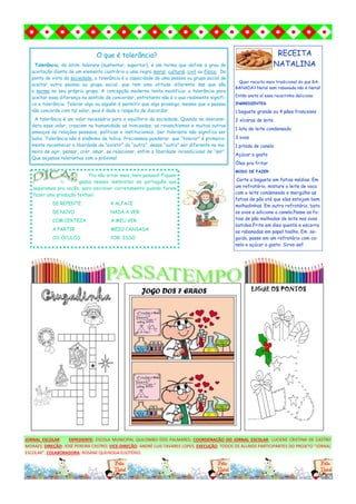 JORNAL ESCOLAR EXPEDIENTE: ESCOLA MUNICIPAL QUILOMBO DOS PALMARES; COORDENAÇÃO DO JORNAL ESCOLAR: LUCIENE CRISTINA DE CASTRO
MORAES; DIREÇÃO: JOSÉ PEREIRA CASTRO; VICE-DIREÇÃO: ANDRÉ LUIS TAVARES LOPES; EXECUÇÃO: TODOS OS ALUNOS PARTICIPANTES DO PROJETO “JORNAL
ESCOLAR”; COLABORADORA: ROSANE QUEIROGA ELIOTÉRIO.
O que é tolerância?
Tolerância, do latim tolerare (sustentar, suportar), é um termo que define o grau de
aceitação diante de um elemento contrário a uma regra moral, cultural, civil ou física. Do
ponto de vista da sociedade, a tolerância é a capacidade de uma pessoa ou grupo social de
aceitar outra pessoa ou grupo social, que tem uma atitude diferente das que são
a norma no seu próprio grupo. A concepção moderna tenta modificar a tolerância para
aceitar essa diferença no sentido de concordar, entretanto não é o que realmente signifi-
ca a tolerância. Tolerar algo ou alguém é permitir que algo prossiga, mesmo que a pessoa
não concorde com tal valor, pois é dado o respeito de discordar.
A tolerância é um valor necessário para o equilíbrio da sociedade. Quando se desconsi-
dera esse valor, crescem na humanidade as inimizades, os revanchismos e muitas outras
ameaças às relações pessoais, políticas e institucionais. Ser tolerante não significa ser
bobo. Tolerância não é sinônimo de tolice. Precisamos ponderar que “tolerar” é primeira-
mente reconhecer a liberdade de “existir” do “outro”, desse “outro” ser diferente na ma-
neira de agir, pensar, crer, amar, se relacionar, enfim a liberdade incondicional de “ser”.
Que sejamos tolerantes com o próximo!
RECEITA
NATALINA
Quer receita mais tradicional do que RA-
BANADA? Natal sem rabanada não é Natal!
Então anota aí essa receitinha deliciosa:
INGREDIENTES:
1 baguete grande ou 4 pães franceses
2 xícaras de leite
1 lata de leite condensado
3 ovos
1 pitada de canela
Açúcar a gosto
Óleo pra fritar
MODO DE FAZER:
Corte a baguete em fatias médias. Em
um refratário, misture o leite de vaca
com o leite condensado e mergulhe as
fatias de pão até que elas estejam bem
molhadinhas. Em outro refratário, bata
os ovos e adicione a canela.Passe as fa-
tias de pão molhadas de leite nos ovos
batidos.Frite em óleo quente e escorra
as rabanadas em papel toalha. Em se-
guida, passe em um refratário com ca-
nela e açúcar a gosto. Sirva-se!!
JOGO DOS 7 ERROS LIGUE OS PONTOS
Pra não errar mais, hein pessoal! Fiquem
li- gados nesses lembretes de português que
separamos pra vocês, para escrever corretamente quando forem
fazer uma produção textual:
DE REPENTE A ALFACE
DE NOVO NADA A VER
COM CERTEZA A MEU VER
A PARTIR MEIO CANSADA
OS ÓCULOS POR ISSO
 