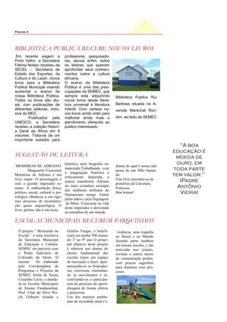 Página 3




BIBLIOTECA PUBLICA RECEBE NOVOS LIVROS
 Em recente viagem a                professores, pesquisado-
Porto Velho a Secretária            res, alunos enfim, todos
Fátima Notaro recebeu da            os leitores que queiram
SECEL – Secretaria de               aprofundar seus conheci-
Estado dos Esportes, da             mentos sobre a cultura
Cultura e do Lazer, novos           africana.
livros para a Biblioteca            O acervo da Biblioteca
Publica Municipal visando           Pública é uma das preo-
aumentar o acervo da                cupações da SEMEC, que
nossa Biblioteca Publica.           sempre esta adquirindo         Biblioteca Publica Rui
Todos os livros são atu-            novos livros desde litera-
ais, com publicações de             tura universal à literatura    Barbosa situada na A-
diferentes editoras, inclu-         infantil. Com certeza no-      venida Marechal Ron-
sive do MEC.                        vos livros ainda virão para
         Publicados pela            melhorar ainda mais o          don, ao lado da SEMEC
UNESCO, a Secretária                atendimento oferecido ao
recebeu a coleção Histori-          publico interessado.
a Geral da África em 8
volumes. Trata-se de um
importante subsidio para
                                                                                                   "A boa
                                                                                                educação é
SUGESTÃO DE LEITURA                                                                              moeda de
.
 MEMÓRIAS DE ADRIANO
                                    histórico nem biografia ro-
                                                                   diante do qual o nosso não
                                                                                                 ouro, em
         Marguerite Yourcenar
                                    manceada.Trabalhando com
                                                                   passa de um filho bastar-    toda parte
                                    a imaginação histórica e
Memórias de Adriano é um
                                    criticamente depurada, a
                                                                   do.                          tem valor."
livro ímpar. O personagem é                                        Este livro encontra-se na       (Padre
                                    autora transforma Adriano
real: o grande imperador ro-                                       prateleira de Literatura
mano. A ambientação física,
                                    no mais cristalino exemplo
                                                                   Francesa.                      Antônio
                                    dos melhores atributos do
política, social, cultural e psi-
                                    Humanismo antigo. Entrar
                                                                   Boa leitura!                    Vieira)
cológica obedeceu a um rigo-
                                    pelas mãos e pela linguagem
roso processo de reconstitui-
                                     de Mme. Yourcenar na vida
ção quase arqueológica. O
                                    deste imperador é desvendar
livro, porém, não é um texto
                                    as entranhas de um mundo

ESCOLAS MUNICIPAIS RECEBEM PARQUINHOS
    O projeto “ Brincando na         Getúlio Vargas, e benefi-      violência, uma tragédia
    Escola” é uma iniciativa         ciará em média 500 alunos     no Brasil e no Mundo
    da Secretaria Municipal          do 1º ao 9º ano O princi-     fazendo parte também
    de Educação e Cultura-           pal objetivo deste projeto    em nossas escolas, e tão
    SEMEC em parceria com            é oferecer aos alunos do      noticiada nos jornais,
    o Poder Judiciário de            ensino fundamental das        revistas e outros meios
    Colorado do Oeste. O             escolas rurais um espaço      de comunicação porém,
    mesmo      foi elaborado         de recreação e lazer, opor-   com poucas sugestões
    pela Coordenadora de             tunizando-os as brincadei-    para diminuir esse pro-
    Programas e Projetos da          ras, conversas, estimulan-    cesso.
    SEMEC Ileide de Souza            do os movimentos e in-
    Coutinho Lúcio, e atende-        centivando-os a participa-
    rá as Escolas Municipais         rem do processo de apren-
    de Ensino Fundamental,           dizagem de forma efetiva
    Prof. Clair . Silva We-
                da                   e prazerosa.
    yh, Gilberto Amado e             Um dos maiores proble-
                                     mas da sociedade atual é a
 