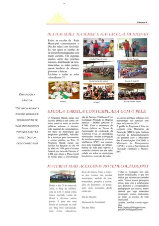 Página 4




                   DIA DAS MÃES NA SEMEC E NAS ESCOLAS MUNICIPAIS
                   Todas as escolas da Rede
                   Municipal comemoraram o
                   Dia das mães com festivida-
                   des nas quais as rainhas do
                   lar foram homenageadas com
                   muito carinho. Em algumas
                   escolas além dos poemas,                   Creche Pingo de Gente                 Escola Planalto
                   músicas, distribuição de lem-
                   brancinhas, as mães partici-
                   param também de almoço,
                   gincanas e danças.
                   Parabéns a todas as mães
                   coloradenses !!!
                                                             Escola Tarsila do Amaral             Escola D. João VI




  Entender a

    páscoa                     SEMEC                                                             Escola Getulio Vargas
                                                                   SEMEC


"De nada adianta
                   ESCOLA TARSILA CONTEMPLADA COM O PBLE
Cristo morrer e
                   O Programa Banda Larga nas         ção do Serviço Telefônico Fixo      as escolas públicas urbanas com
 ressuscitar se    Escolas (PBLE) tem como ob-        Comutado Prestado no Regime         manutenção dos serviços sem
                   jetivo conectar todas as escolas   Público – PGMU (Decreto nº          ônus até o ano de 2025.
não entendemos     públicas urbanas à internet,       4.769). Com a assinatura do         A gestão do Programa é feita em
                   rede mundial de computadores,      Termo Aditivo ao Termo de           conjunto pelo Ministerio da
por que ele fez    por meio de tecnologias que        Autorização de exploração da        Educação (MEC) e pela Agência
                   propiciem qualidade, velocida-     Telefonia Fixa, as operadoras       Nacional de Telecomunicações
  isso." (autor    de e serviços para incrementar     autorizadas trocam a obrigação      em parceria com o Ministério
                   o ensino público no País. O        de instalarem postos de serviços    das Comunicações (MCOM), o
                   Programa Banda Larga nas           telefônicos (PST) nos municí-       Ministério do Planejamento
desconhecido)
                   Escolas foi lançado no dia 04      pios pela instalação de infraes-    (MPOG) e com as Secretarias de
                   de abril de 2008 pelo Governo      trutura de rede para suporte a      Educação Estaduais e Munici-
                   Federal por meio do Decreto nº     conexão à internet em alta velo-    pais.
                   6.424 que altera o Plano Geral     cidade em todos os municípios
                   de Metas para a Universaliza-      brasileiros e conexão de todas



                   MATERIAS MAIS ACESSADAS NO SEMECOL.BLOGSPOT
                                                      dicas de leitura, fotos e notici-    Todas as postagens têm sido
                                                      as dos eventos das escolas           muito visualizadas, o que nos
                                                      municipais, modelo de lem-           indica que estamos no caminho
                                                                                           certo. Temos poucas postagens
                                                      brancinhas, projetos e realiza-
                                                                                           ainda, mas com a colaboração
                    Desde o dia 23 de março de        ções da Secretaria. As posta-        dos diretores e coordenadores
                    2011, o blog da SEMEC             gens mais acessadas desde            pedagógicos das escola, temos
                    esta na web. E desde então        então são:                           certeza que logo estaremos
                    temos recebido visitas do                                              mostrando muitas realizações
                                                      Dia do Desafio                       de todas as escolas da rede
                    Brasil e diversos outros
                                                                                           municipal.
                    países. É para nós uma            Memorial do Proinfantil              Acesse , confira e envie suges-
                    honra ter colocado na rede                                             tões
                    um blog bem estruturado,          Dia das Mães                         http://semecol.blogspot.com
                                                                                           gracabt2011@gmail.com
                    com textos educativos,
 