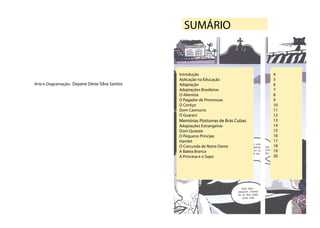 SUMÁRIO



                                                Introdução                        4
                                                Aplicação na Educação             5
Arte e Diagramação: Dayane Deise Silva Santos   Adaptação                         6
                                                Adaptações Brasileiras            7
                                                O Alienista                       8
                                                O Pagador de Promessas            9
                                                O Cortiço                         10
                                                Dom Casmurro                      11
                                                O Guarani                         12
                                                Memórias Póstumas de Brás Cubas   13
                                                Adaptações Estrangeiras           14
                                                Dom Quixote                       15
                                                O Pequeno Principe                16
                                                Hamlet                            17
                                                O Corcunda de Notre Dame          18
                                                A Baleia Branca                   19
                                                A Princesa e o Sapo               20
 