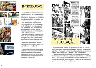 INTRODUÇÃO
       Os quadrinhos sempre foram consid-
    erados uma forma secundaria de leitu-
    ra, por muito tempo sem muito credito
    na literatura. Eles trazem uma dinâmica
    forte, levando o leitor a mergulhar nas
    histórias através das imagens.
       Nos últimos anos, os quadrinhos
    veem conquistando um novo espaço,
    sendo utilizado na área educacional
    com adaptações para obras literárias.
    Muitos sucessos literários já foram
    adaptados e trouxeram grande aceita-
    ção às histórias contadas.
       A aceitação é grande, mas ainda hoje,
    existe um grande preconceito com os
    quadrinhos, por criticas defenderem
    que afastam os leitores da obras origi-      APLICAÇÃO NA
                                                       EDUCAÇÃO
    nais.
       Aqui serão apresentadas famosas
    adaptações, revelando arte sequencial
    se unindo com a arte literal.
                                                  É possível usar as histórias em quadrinhos na salas de aula? Ex-
      “Para definir histórias em quadrinhos,   istem professores que dizem sim para esta pergunta. Um exemplo é
    não basta usar do senso comum e dizer      o professor Elydio, pois o uso destas adaptações traz grade interesse
    que são desenhos acompanhados de           para os alunos, levando-os à reflexão e auto conhecimento.
    palavras, pois nem sempre temos desen-        “A leitura dos quadrinhos favorece um desenvolvimento mais
    hos e palavras ao mesmo tempo em um        harmonioso entre as tarefas de analisar racionalmente e o trabalho
    quadrinho”. (Lielson Zeni)                 de ler o mundo com sensibilidade. Quero lembrar também que o
                                               próprio Ministério da Educação sugere a utilização das histórias em
                                               quadrinhos no trabalho escolar”, diz o diretor.


4                                                                                                                      5
 