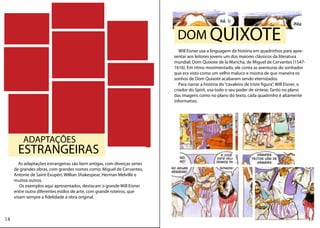 DOM QUIXOTE
                                                                             Will Eisner usa a linguagem da história em quadrinhos para apre-
                                                                          sentar aos leitores jovens um dos maiores clássicos da literatura
                                                                          mundial: Dom Quixote de la Mancha, de Miguel de Cervantes (1547-
                                                                          1616). Em ritmo movimentado, ele conta as aventuras do sonhador
                                                                          que era visto como um velho maluco e mostra de que maneira os
                                                                          sonhos de Dom Quixote acabaram sendo eternizados.
                                                                             Para narrar a história do “cavaleiro de triste figura”, Will Eisner, o
                                                                          criador do Spirit, usa todo o seu poder de síntese. Tanto no plano
                                                                          das imagens como no plano do texto, cada quadrinho é altamente
                                                                          informativo.




         ADAPTAÇÕES
       ESTRANGEIRAS
        As adaptações estrangeiras são bem antigas, com diverças series
     de grandes obras, com grandes nomes como: Miguel de Cervantes,
     Antonie de Saint-Exupéri, Willian Shakespear, Herman Melville e
     muitoa outros.
        Os exemplos aqui apresentados, destacam o grande Will Eisner
     entre outro diferentes estilos de arte, com grande roteiros, que
     visam sempre a fidelidade a obra original.



14                                                                                                                                                    15
 