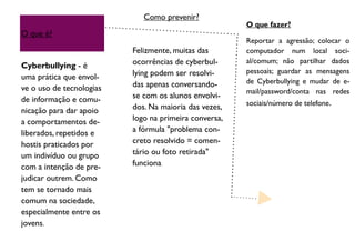 O que é?
Cyberbullying - é
uma prática que envol-
ve o uso de tecnologias
de informação e comu-
nicação para dar apoio
a comportamentos de-
liberados, repetidos e
hostis praticados por
um indivíduo ou grupo
com a intenção de pre-
judicar outrem. Como
tem se tornado mais
comum na sociedade,
especialmente entre os
jovens.
Felizmente, muitas das
ocorrências de cyberbul-
lying podem ser resolvi-
das apenas conversando-
se com os alunos envolvi-
dos. Na maioria das vezes,
logo na primeira conversa,
a fórmula "problema con-
creto resolvido = comen-
tário ou foto retirada"
funciona.
O que fazer?
Reportar a agressão; colocar o
computador num local soci-
al/comum; não partilhar dados
pessoais; guardar as mensagens
de Cyberbullying e mudar de e-
mail/password/conta nas redes
sociais/número de telefone.
Como prevenir?
 