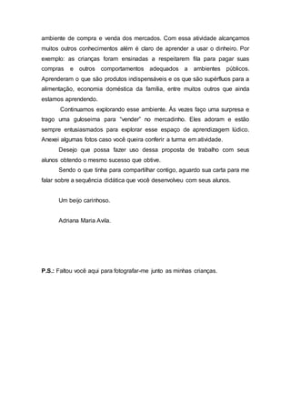 ambiente de compra e venda dos mercados. Com essa atividade alcançamos 
muitos outros conhecimentos além é claro de aprender a usar o dinheiro. Por 
exemplo: as crianças foram ensinadas a respeitarem fila para pagar suas 
compras e outros comportamentos adequados a ambientes públicos. 
Aprenderam o que são produtos indispensáveis e os que são supérfluos para a 
alimentação, economia doméstica da família, entre muitos outros que ainda 
estamos aprendendo. 
Continuamos explorando esse ambiente. Às vezes faço uma surpresa e 
trago uma guloseima para “vender” no mercadinho. Eles adoram e estão 
sempre entusiasmados para explorar esse espaço de aprendizagem lúdico. 
Anexei algumas fotos caso você queira conferir a turma em atividade. 
Desejo que possa fazer uso dessa proposta de trabalho com seus 
alunos obtendo o mesmo sucesso que obtive. 
Sendo o que tinha para compartilhar contigo, aguardo sua carta para me 
falar sobre a sequência didática que você desenvolveu com seus alunos. 
Um beijo carinhoso. 
Adriana Maria Avila. 
P.S.: Faltou você aqui para fotografar-me junto as minhas crianças. 
 