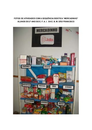 FOTOS DE ATIVIDADES COM A SEQUÊNCIA DIDÁTICA “MERCADINHO” 
ALUNOS DO 2º ANO DO E. F. A. I. DA E. B. M. SÃO FRANCISCO 
 