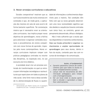 3. Rever arranjos curriculares e educativos

    Estudos comparativos2 mostram que os          dade de informações e conhecimentos dispo-
currículos brasileiros são muito extensos em      níveis para a maioria. Tais condições têm
conteúdos e que, de modo geral, a aplica-         feito com que as novas gerações desenvol-
ção dos mesmos em sala de aula ocorre de          vam uma nova racionalidade cognitiva que
forma bastante superficial. Tal constatação       não obedece a sequências lineares centradas
mostra que é necessário rever as orienta-         num único foco; ao contrário, geram um
ções curriculares. Isso implica propor novos      pensamento descentrado, difuso e dialógico.
objetivos de aprendizagem, novos critérios           Não é mais suficiente que a escola ape-
para selecionar e organizar conteúdos esco-       nas disponibilize e transmita conhecimentos.
lares e procedimentos de ensino compatí-          Hoje sua função primordial é organizar co-
veis com novas formas de aprender, impos-         nhecimentos e ampliar oportunidades de
tas pelo muno contemporâneo. Novos ar-            aprendizagem para seus alunos, dentro e
ranjos curriculares implicam romper com           fora da escola, contando para isso com re-
práticas pedagógicas centradas no recorte         cursos da tecnologia e da comunicação.
das disciplinas, na exposição oral, no uso
exclusivo do livro didático.
                                                                    Assim, é fundamental:
    A sociedade atual vive um processo ace-        •	 Garantir patamares comuns de conhe-
lerado de transformações no qual se entre-            cimento para que todos os alunos te-
                                                      nham verdadeiramente sucesso;
cruzam informações tecnológicas e sociocul-        •	 Lançar mão de mecanismos de dife-
turais que repercutem em todos os planos da           renciação pedagógica para romper
                                                      com a homogeneização;
vida social. Uma forte marca dessa socieda-        •	 Ser um local onde os alunos apren-
                                                      dam a estudar e aprendam a traba-
de é a democratização de fluxos e a quanti-
                                                      lhar coletivamente.
2
    Demonstrado por Martin Carnoy em A Vantagem
    Acadêmica de Cuba - Fundação Lemann/2009

                                                           Dicas – Ensino FunDamEntal 2 |        11
 