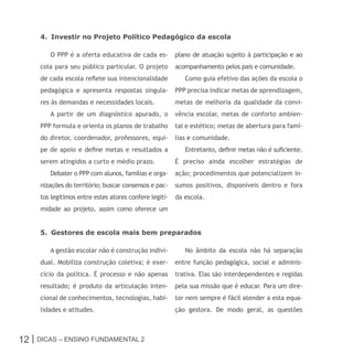 4. Investir no Projeto Político Pedagógico da escola

        O PPP é a oferta educativa de cada es-          plano de atuação sujeito à participação e ao
     cola para seu público particular. O projeto        acompanhamento pelos pais e comunidade.
     de cada escola reflete sua intencionalidade           Como guia efetivo das ações da escola o
     pedagógica e apresenta respostas singula-          PPP precisa indicar metas de aprendizagem,
     res às demandas e necessidades locais.             metas de melhoria da qualidade da convi-
        A partir de um diagnóstico apurado, o           vência escolar, metas de conforto ambien-
     PPP formula e orienta os planos de trabalho        tal e estético; metas de abertura para famí-
     do diretor, coordenador, professores, equi-        lias e comunidade.
     pe de apoio e define metas e resultados a             Entretanto, definir metas não é suficiente.
     serem atingidos a curto e médio prazo.             É preciso ainda escolher estratégias de
        Debater o PPP com alunos, famílias e orga-      ação; procedimentos que potencializem in-
     nizações do território; buscar consensos e pac-    sumos positivos, disponíveis dentro e fora
     tos legítimos entre estes atores confere legiti-   da escola.
     midade ao projeto, assim como oferece um


     5. Gestores de escola mais bem preparados

        A gestão escolar não é construção indivi-          No âmbito da escola não há separação
     dual. Mobiliza construção coletiva; é exer-        entre função pedagógica, social e adminis-
     cício da política. É processo e não apenas         trativa. Elas são interdependentes e regidas
     resultado; é produto da articulação inten-         pela sua missão que é educar. Para um dire-
     cional de conhecimentos, tecnologias, habi-        tor nem sempre é fácil atender a esta equa-
     lidades e atitudes.                                ção gestora. De modo geral, as questões



12 | Dicas – Ensino FunDamEntal 2
 