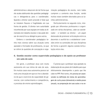 administrativas o absorvem de tal forma que    nização pedagógica da escola, nem todos
ele acaba abdicando das questões pedagógi-     cumprem a contento essa função, sendo
cas e delegando-as para o coordenador.         muitas vezes também desviados para as ta-
Quando o diretor assim procede é fatal que     refas administrativas.
se instalem fissuras e fragilidades em sua        Particularmente no segundo ciclo, inte-
forma de gestão. O diretor tem autoridade      grado por diferentes professores e organi-
reconhecida por suas equipes em todas as di-   zado em várias disciplinas, cabe ao coorde-
mensões do trabalho escolar e não pode dei-    nador – e também ao diretor - um papel
xar de exercê-la ou delegá-la para outros.     destacado de promover articulação entre os
   Embora o coordenador pedagógico te-         docentes e auxiliá-los a estabelecer cone-
nha mais clareza sobre sua atuação como        xões entre os conteúdos de suas disciplinas
apoiador e formador de professores, no que     de forma a garantir alguma coesão/articu-
se refere às questões de concepção e orga-     lação entre elas.


6. Gestão escolar como supervisão pedagógica e de apoio ao professor
   em sala de aula

   Em geral, o professor atua com muita           É preciso que o professor seja apoiado na
autonomia em sua rotina de sala de aula.       elaboração de seu plano de trabalho para que
Em muitos casos essa autonomia parece ser      efetivamente desempenhe a parte que lhe
mais uma situação em que se vive o abando-     cabe no PPP Para tanto, ele precisa ser asses-
                                                          .
no do que o exercício da capacidade de ge-     sorado na definição de metas de aprendiza-
renciar, com conhecimento e competência,       gem de curto prazo (bimestral) e médio prazo
o processo de ensino aprendizagem.             (anual), na preparação de suas aulas e na es-




                                                        Dicas – Ensino FunDamEntal 2 |          13
 