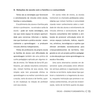 8. Relações da escola com a família e a comunidade

   Várias são as estratégias que favorecem         Em outras redes de ensino, as escolas
o estreitamento de vínculos entre escola,       instituíram os chamados professores comu-
famílias e comunidades.                         nitários que visitam famílias e comunidade
   O acolhimento dos alunos e famílias pelo     visando maior conhecimento sobre a reali-
diretor e professores – na entrada e saída da   dade de vida dos alunos e estreitamento de
escola – pode ser muito estratégico, uma        vínculos afetivos e socioculturais. Os pro-
vez que neste espaço há sempre oportuni-        fessores comunitários têm também a atri-
dade para conversas informais e rápidas,        buição de promover articulação entre di-
mas que iluminam a prática escolar – essen-     versos espaços (culturais, lúdicos, esporti-
cialmente a aprendizagem – e produzem           vos, artísticos, tecnológicos) e sujeitos que
vínculos afetivos indispensáveis.               ofertam atividades socioeducativas para
   Visitas de professores da própria escola     crianças/adolescentes do território, inte-
às famílias de alunos com dificuldades de       grando-os em um projeto político pedagógi-
aprendizagem também são uma prática de          co de educação que reúne aprendizagens na
cunho pedagógico aplicada por algumas re-       escola e fora dela.
des de ensino. Em Taboão da Serra/SP, pro-         Uma outra alternativa consiste em de-
fessores, por adesão voluntária (remunera-      senvolver ações articuladas entre diferen-
da), visitam famílias de seus alunos. Esta      tes serviços públicos e organizações comu-
simples ação tem provocado efeitos na           nitárias no território. Ações desse tipo que-
aprendizagem e na melhor convivência com        bram o isolamento e a hegemonia da esco-
a escola, tanto do aluno e de família, quan-    la, enquanto instituição que promove e so-
to em mudanças na relação do professor          cializa conhecimentos, em prol da revalori-
com seus alunos.                                zação, tanto do território quanto da popu-


                                                         Dicas – Ensino FunDamEntal 2 |         15
 