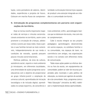 lação, como portadores de saberes, identi-      taridade e articulação interserviços capazes
     dades, experiências e projetos de futuro.       de produzir uma atenção integrada ao cida-
     Colocam em marcha fluxos de complemen-          dão e à comunidade territorial.


     9. Introdução de programas complementares em parceria com organi-
        zações do território.

        Hoje se tornou tarefa importante mape-       trato ambiental; enfim, aprendizagens bási-
     ar redes de serviços e vínculos sociorrela-     cas que se deslocam da escola, mas com ela
     cionais existentes no território, assim como    se complementam.
     promover a circulação de crianças, adoles-         Cabe à escola integrar ao seu projeto
     centes e jovens por essas redes. Esses sujei-   pedagógico aprendizagens desenvolvidas
     tos e suas famílias tornam-se mais vulnerá-     em outros espaços, no cotidiano familiar e
     veis, independentemente de sua renda e          na comunidade, nos espaços de lazer, na
     condições de moradia, quando possuem            convivência com amigos, nas organizações
     poucos vínculos sociorrelacionais.              sociais e no contato com diferentes meios
        Políticas públicas, da área da cultura,      de comunicação.
     assistência social, esporte e meio ambiente        Todas essas ações podem se efetivar den-
     já introduzem, em diferentes localidades,       tro ou fora da escola, em equipamentos da
     uma diversidade de ações/programas socio-       comunidade; podem se valer de recursos pro-
     educativos com o objetivo de proporcionar       piciados pelo município e pela política de
     ao grupo infanto-juvenil a ampliação do         educação, ou mesmo por agentes da socieda-
     universo cultural; aprendizados de iniciação    de e da comunidade. Hoje, programas como o
     tecnológica e de inclusão digital; aprendi-     “Mais Educação” (iniciativa do MEC) viabili-
     zados no campo esportivo, da consciência e      zam a implementação destas oportunidades.


16 | Dicas – Ensino FunDamEntal 2
 