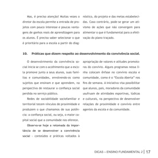 Mas, é preciso atenção! Muitas vezes o       nóstico, do projeto e das metas estabeleci-
diretor da escola permite a entrada de pro-     das. Caso contrário, pode–se gerar um ati-
jetos com pouco interesse e poucas vanta-       vismo de ações que não convergem para
gens de ganhos reais de aprendizagem para       alimentar o que é fundamental para a efeti-
os alunos. É preciso saber selecionar o que     vação do plano traçado.
é prioritário para a escola a partir do diag-


10.    Práticas que dizem respeito ao desenvolvimento da convivência social.

   O desenvolvimento da convivência so-         apropriação de valores e atitudes promoto-
cial inicia se com o acolhimento que a esco-    ras do convívio. Alguns programas nessa li-
la promove junto a seus alunos, suas famí-      nha colocam ênfase no convívio escola e
lias e comunidades, envolvendo-os como          comunidade, como é o “Escola Aberta” nos
sujeitos que ensinam e que aprendem, na         fins de semana. A iniciativa visa possibilitar
perspectiva de restaurar a confiança social     que alunos, pais, moradores da comunidade
perdida no serviço público.                     usufruam de atividades esportivas, lúdicas
   Redes de sociabilidade sociofamiliar e       e culturais, na perspectiva de desenvolver
territorial tecem vínculos de proximidade e     relações de proximidade e convívio entre
produzem o que chamamos de sua potên-           agentes da escola e da comunidade.
cia: a confiança social, ou seja, o maior ca-
pital social que a comunidade nos oferece.
   Observa-se hoje a retomada da impor-
tância de se desenvolver a convivência
social - conteúdos e práticas voltados à




                                                         Dicas – Ensino FunDamEntal 2 |          17
 