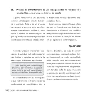 11.    Práticas de enfrentamento da violência pautadas na realização de
            uma justiça restaurativa no interior da escola

        A justiça restaurativa é uma das novas      to de consensos, resolução do conflito e re-
     correntes adotadas pelos juizados da infân-    paração de danos.
     cia e juventude. Trata-se de um processo          Concretamente isso significa que o foco
     que promove o encontro entre agredido,         não está em fazer desaparecer da escola a
     agressor e mediadores da escola e da comu-     agressividade e o conflito, mas regulá-los
     nidade. O objetivo é a reflexão conjunta na    pela palavra/diálogo - ficando bem entendi-
     qual argumentos de todos os implicados são     do que a violência é reforçada na medida
     considerados com vistas ao estabelecimen-      em que a palavra se tornar impossível.


                                                                                 Questoes
        Como nós, fundações empresariais e orga-    maioria. Entretanto, ao invés de cumprir
     nizações da sociedade civil, podemos aportar   com essa missão, no segundo ciclo do Ensi-
     contribuições e participar da melhoria da      no Fundamental ela produz desigualdade
     aprendizagem de alunos do segundo ciclo?       social, atestada pelos altos índices de re-
                                                    provação e evasão que excluem milhares de
           Como a escola pode contribuir efe-
                                                    alunos de suas possibilidades de aprendiza-
       tivamente para minimizar a desigual-
       dade social e garantir aprendizagem          gem. Para boa parte dos que permanecem
       para todos os alunos do segundo ciclo?       na escola, não garante aprendizagem sufi-
                                                    ciente para que vivam no mundo contempo-
        Na sociedade brasileira é a escola públi-
                                                    râneo e caminhem com mais autonomia.
     ca que efetivamente pode democratizar as
     oportunidades de aprendizagem para a


18 | Dicas – Ensino FunDamEntal 2
 