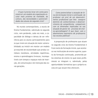 O que é preciso levar em conta para            Como potencializar a atuação de ló-
 construir um modelo de organização es-        cus de formação inicial e continuada do
 colar mais próximo da realidade, da           professor em prol de um desenvolvi-
 cultura, das necessidades e potenciali-       mento profissional que lhes assegure
 dades dos alunos do segundo ciclo?            domínio de conhecimentos e desenvol-
                                               vimento de competências compatíveis
   No mundo contemporâneo, a escola de         com as dimensões implicadas na sua
                                               atuação de gestor do processo de ensi-
Ensino Fundamental, sobretudo no segundo
                                               no-aprendizagem? O que fazer com o
ciclo, vem perdendo, cada vez mais, a ca-      absenteísmo expressivo de professores
pacidade de diálogo e deixou de ser refe-      nas escolas públicas?

rência para os alunos (principalmente para
                                                 A preparação de professores que atuam
os que vivem em situação de maior vulnera-
                                              no segundo ciclo do Ensino Fundamental é
bilidade) ao insistir em manter um modelo
                                              fruto tanto da formação inicial, que aconte-
já exaurido de escolaridade que produz co-
                                              ce nas instituições de ensino superior, quan-
tidiano monótono, atividades repetitivas,
                                              to da formação continuada, promovida pe-
ensino e aprendizagens livrescos, incompa-
                                              los sistemas de ensino no qual esses profis-
tíveis com tempos e espaços reais de inser-
                                              sionais se integram e, sobretudo, pelas
ção, de comunicação e de interação das no-
                                              oportunidades formativas que a própria es-
vas gerações.
                                              cola em que atuam lhes oferecem.




                                                       Dicas – Ensino FunDamEntal 2 |         19
 