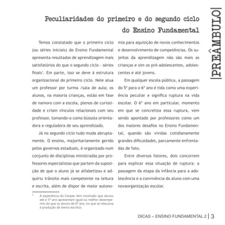 |PrEambulo|
       Peculiaridades do primeiro e do segundo ciclo
                                                            do Ensino Fundamental
    Temos constatado que o primeiro ciclo                 mia para aquisição de novos conhecimentos
(ou séries iniciais) do Ensino Fundamental                e desenvolvimento de competências. Os su-
apresenta resultados de aprendizagem mais                 jeitos da aprendizagem não são mais as
satisfatórios do que o segundo ciclo – séries             crianças e sim os pré-adolescentes, adoles-
finais1. Em parte, isso se deve à estrutura               centes e até jovens.
organizacional do primeiro ciclo. Nele atua                  Em qualquer escola pública, a passagem
um professor por turma /sala de aula; os                  do 5º para o 6º ano é tida como uma experi-
alunos, na maioria crianças, estão em fase                ência peculiar e significa ruptura na vida
de namoro com a escola, plenos de curiosi-                escolar. O 6º ano em particular, momento
dade e criam vínculos relacionais com seu                 em que se concretiza essa ruptura, vem
professor, tomando-o como bússola orienta-                sendo apontado por professores como um
dora e reguladora de seu aprendizado.                     dos maiores desafios no Ensino Fundamen-
    Já no segundo ciclo tudo muda abrupta-                tal, quando são vividas cotidianamente
mente. O ensino, majoritariamente gerido                  grandes dificuldades, parcamente enfrenta-
pelos governos estaduais, é organizado num                das de fato.
conjunto de disciplinas ministradas por pro-                 Entre diversos fatores, dois concorrem
fessores especialistas que partem da suposi-              para explicar essa situação de ruptura: a
ção de que o aluno já se alfabetizou e ad-                passagem da etapa da infância para a ado-
quiriu trânsito mais competente na leitura                lescência e a convivência do aluno com uma
e escrita, além de dispor de maior autono-                novaorganização escolar.
1
    A experiência do Cenpec tem mostrado que alunos
    até o 5º ano apresentam igual ou melhor desempe-
    nho do que os alunos de 6º ano, no que se relaciona
    à produção de textos escritos.

                                                                    Dicas – Ensino FunDamEntal 2 |        3
 