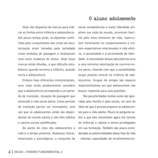 o aluno adolescente
        Hoje não dispomos de marcas para indi-       novas competências e maior liberdade am-
     car os limites entre infância e adolescência.   pliam sua visão de mundo, provocam fascí-
     Até pouco tempo atrás, os diplomas confe-       nio pelo novo momento de vida, repercu-
     ridos pelo cumprimento dos ciclos da esco-      tem fortemente no comportamento e tra-
     larização eram tomados pela sociedade           zem expectativas relacionadas à vida afeti-
     como símbolos de passagem e sinalizavam         va, à sexualidade e à necessidade de liber-
     uma certa mudança de status. Hoje essas         dade. A intensidade dessas descobertas leva
     marcas estão diluídas, o que dificulta esta-    a uma extrema valorização do convívio en-
     belecer quando termina a infância, quando       tre pares, fazendo com que a sociabilidade
     inicia a adolescência.                          ocupe posição central na vivência de ado-
        Embora haja diferentes interpretações,       lescentes. Grupos de amigos são espaços
     uma visão ainda predominante considera          importantíssimos em que adolescentes vão
     que a adolescência corresponde a um perío-      buscar respostas para suas questões.
     do de transição, situação de passagem que          Tais peculiaridades muitas vezes são igno-
     antecede a vida social plena. Como período      radas pela família e pela escola, em prol da
     de transição parece ser incompleto, uma         idéia de que é preciso preparar os adolescen-
     vez que os adolescentes ainda são depen-        tes para a vida adulta. Pouco se pergunta so-
     dentes do mundo adulto e não têm hábitos        bre o que eles necessitam agora em termos
     e valores sociais solidificados.                de vivências e valores a serem privilegiados
        Do ponto de vista dos adolescentes a         em sua formação. Também são pouco consi-
     vida é o tempo presente. Mudanças físicas,      deradas as potencialidades dessa fase da vida
     emocionais e psicológicas, a conquista de       – intensas capacidades de envolvimento/en-



4 | Dicas – Ensino FunDamEntal 2
 