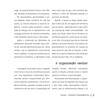 trega, de questionamento/crítica e de refle-     mais como ação do que como situação que
xão, somadas ao dinamismo e ao entusiasmo.       ampliam a esfera de liberdade pessoal e o
   Por desconsiderar peculiaridades e po-        exercício da decisão.
tencialidades desse momento da vida dos             Quando a escola se afasta destas ques-
alunos, ou mesmo reduzi-las a aspectos ne-       tões e deixa de ser um espaço de referência
gativos, a escola acaba perdendo a capaci-       para os alunos - sobretudo para os que vivem
dade de diálogo com os adolescentes e não        em situação de maior vulnerabilidade - ela
consegue promover, de maneira consistente,       perde sua função. Deixa de ser formativa no
o tão almejado preparo para a vida adulta.       sentido de ajudá-los a construírem um proje-
   Apoiar a construção da identidade do          to de vida. Um projeto que não se relaciona
adolescente demanda entender quais esfe-         apenas a um futuro distante, mas implica um
ras da vida são significativas para ele. Neste   posicionamento no presente em relação ao
sentido, são as experiências socioculturais      meio social em que eles se inserem, à reali-
locais e globais, o campo de escolhas que se     dade com a qual se deparam e aos meios que
apresenta ao indivíduo, a identidade vivida      encontram para lidar com o cotidiano.


                                                     a organizacao escolar
   A passagem do primeiro para o segundo         trabalho escolar; diferentes concepções
ciclo marca o início da convivência do aluno     quanto à relação professor-aluno e mesmo
com uma organização institucional desco-         quanto ao ensino e à aprendizagem.
nhecida: horário compartilhado por dife-            Acentuando esse descompasso, a organi-
rentes matérias e professores, níveis de exi-    zação curricular do segundo ciclo rompe com
gência distintos, posições variadas quanto à     o que vinha sendo desenvolvido anterior-
conduta em sala de aula e à organização do       mente, pois os conhecimentos passam a se


                                                           Dicas – Ensino FunDamEntal 2 |       5
 
