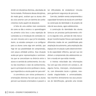 dividir em disciplinas distintas, abordadas de   ter dificuldades de estabelecer vínculos
     forma isolada. Professores dessas disciplinas,   para ganharem segurança de percurso.
     de modo geral, avaliam que os alunos vêm            Com isto, também vemos comprometida a
     do ciclo anterior com um domínio de conhe-       capacidade formativa da escola em contribuir
     cimentos muito aquém do desejável.               na construção da identidade e do projeto de
        A falta de uma análise mais consistente       vida de seus alunos, agora adolescentes.
     de como se dão o ensino e a aprendizagem            A construção da identidade dos alunos
     no primeiro ciclo leva a uma repetição de        torna-se um processo particularmente críti-
     conteúdos ou à introdução de conteúdos no-       co no segundo ciclo, período de vida marca-
     vos sem vínculos com o que já foi estudado.      do por transformações físicas e percepção de
     Assim, os estudos começam a se configurar        diferentes modos de ser, possibilitada pela
     para os alunos como algo sem sentido, que        ampliação da autonomia, pela ampliação dos
     foge de sua possibilidade de compreensão,        espaços de circulação e pelo desenvolvimen-
     com pouca utilidade prática. Essa situação       to da capacidade reflexiva, que por sua vez
     acaba por gerar representações e sentimen-       afetam a compreensão dos adolescentes so-
     tos que se concretizam no divórcio entre o       bre o mundo em que estão vivendo.
     aluno e o sentido do conhecimento. Se o alu-        A intensa velocidade das informações
     no não reconhece o valor do conhecimento,        faz com que eles entrem em contato e, de
     que é o principal elo entre professor e aluno,   alguma forma, interajam, simultaneamen-
     que importância a escola pode ter para ele?      te, com dimensões locais e globais, mes-
        A convivência com vários professores e        clando singularidades e universalidades.
     orientações distintas faz com que os alunos      Isso interfere diretamente nos seus proces-
     percam sua bússola orientadora e passem a        sos de identificação, gerando uma tensão




6 | Dicas – Ensino FunDamEntal 2
 