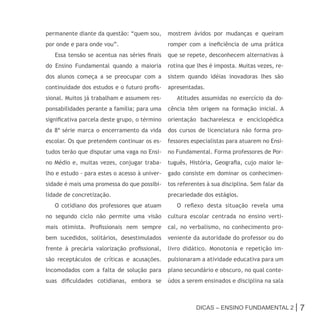 permanente diante da questão: “quem sou,       mostrem ávidos por mudanças e queiram
por onde e para onde vou”.                     romper com a ineficiência de uma prática
   Essa tensão se acentua nas séries finais    que se repete, desconhecem alternativas à
do Ensino Fundamental quando a maioria         rotina que lhes é imposta. Muitas vezes, re-
dos alunos começa a se preocupar com a         sistem quando idéias inovadoras lhes são
continuidade dos estudos e o futuro profis-    apresentadas.
sional. Muitos já trabalham e assumem res-        Atitudes assumidas no exercício da do-
ponsabilidades perante a família; para uma     cência têm origem na formação inicial. A
significativa parcela deste grupo, o término   orientação bacharelesca e enciclopédica
da 8ª série marca o encerramento da vida       dos cursos de licenciatura não forma pro-
escolar. Os que pretendem continuar os es-     fessores especialistas para atuarem no Ensi-
tudos terão que disputar uma vaga no Ensi-     no Fundamental. Forma professores de Por-
no Médio e, muitas vezes, conjugar traba-      tuguês, História, Geografia, cujo maior le-
lho e estudo - para estes o acesso à univer-   gado consiste em dominar os conhecimen-
sidade é mais uma promessa do que possibi-     tos referentes à sua disciplina. Sem falar da
lidade de concretização.                       precariedade dos estágios.
   O cotidiano dos professores que atuam          O reflexo desta situação revela uma
no segundo ciclo não permite uma visão         cultura escolar centrada no ensino verti-
mais otimista. Profissionais nem sempre        cal, no verbalismo, no conhecimento pro-
bem sucedidos, solitários, desestimulados      veniente da autoridade do professor ou do
frente à precária valorização profissional,    livro didático. Monotonia e repetição im-
são receptáculos de críticas e acusações.      pulsionaram a atividade educativa para um
Incomodados com a falta de solução para        plano secundário e obscuro, no qual conte-
suas dificuldades cotidianas, embora se        údos a serem ensinados e disciplina na sala



                                                          Dicas – Ensino FunDamEntal 2 |       7
 