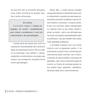 de aula têm sido os principais destaques,          Diante disto, a escola precisa conceder
     numa ordem prioritária de grandes desa-         uma grande atenção à relação dos alunos com
     fios a serem enfrentados.                       o conhecimento, questão essa que passa pe-
                                                     las práticas de ensino cotidianas e que em úl-
                    Em síntese:                      tima instância constituem o coração escolar.
        É prioritário resgatar a função pe-          É bem raro encontrar alunos indisciplinados
     dagógica da escola, ressignificando             ou violentos entre os que acham sentido e
     para alunos e professores o valor do            prazer na escola – esta é uma afirmação que
     conhecimento e da aprendizagem.                 faz recair uma pesada responsabilidade sobre
                                                     os professores, mas que também lhes atribui
                                                     maior dignidade profissional.
        Grande parte dos alunos que vivem em
                                                        A sociedade brasileira tem uma dívida
     situação de vulnerabilidade não é sensível à
                                                     histórica com as populações pobres. E se
     lógica da organização escolar. Não só à lógi-
                                                     entendemos a escola como a instituição que
     ca da instituição, mas também a valores,
                                                     efetivamente pode contribuir com a demo-
     propósitos e conhecimentos veiculados pela
                                                     cratização de oportunidades e promoção da
     escola e, por conseguinte, ao próprio ato de
                                                     igualdade, cabe a ela o importante papel de
     ensino-aprendizagem.
                                                     reverter os fatores de exclusão gerados no
                                                     seu próprio bojo: abandono, repetência,
                                                     distorção idade-série, baixo letramento.




8 | Dicas – Ensino FunDamEntal 2
 