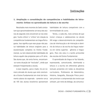 Indicacoes

1. Ampliação e consolidação de competências e habilidades de letra-
   mento: ênfase no aprendizado da leitura e da escrita

   Resultados mais recentes do Saeb consta-      habilidades de leitura compatíveis com a
tam que aproximadamente um terço dos alu-        terminalidade do curso.
nos do segundo ciclo encontram-se nos está-         Temos, a cada dia, mais certeza de que
gios ‘muito crítico’ e ‘crítico’ em relação às   incluir crianças e adolescentes no século
competências fundamentais na Língua Portu-       XXI exige o desenvolvimento de competên-
guesa. Isso significa que esse grupo não pos-    cias de interlocução e de interação e domí-
sui habilidades de leitura exigíveis para a      nio da leitura e da escrita da língua mater-
escolarização completa no Ensino Funda-          na em vários suportes – gêneros e lingua-
mental, ou tem desenvolvido habilidades de       gens. Para nós esta é a tarefa primordial
leitura aquém das propostas para a 8a série.     das escolas de Ensino Fundamental.
São alunos que, de certa forma, encontram-          O aprendizado da língua se faz falando,
-se numa situação de “exclusão”, ainda que       expressando, comunicando, dominando a
estejam freqüentando a escola.                   leitura e a escrita em diferentes gêneros
   A esse respeito, para o Saeb, há um nú-       textuais presentes em todas as disciplinas
mero elevado de alunos que está concluin-        curriculares. Professores de Matemática,
do o Ensino Fundamental em nível de letra-       História, Geografia, Educação Física preci-
mento abaixo do esperado – somente cerca         sam priorizar a compreensão dos textos que
de 10% dos alunos brasileiros apresentam         utilizam, por meio do diálogo, da comunica-




                                                           Dicas – Ensino FunDamEntal 2 |       9
 
