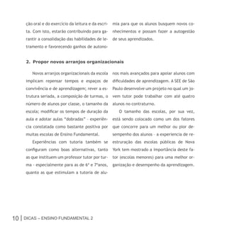 ção oral e do exercício da leitura e da escri-   mia para que os alunos busquem novos co-
     ta. Com isto, estarão contribuindo para ga-      nhecimentos e possam fazer a autogestão
     rantir a consolidação das habilidades de le-     de seus aprendizados.
     tramento e favorecendo ganhos de autono-


     2. Propor novos arranjos organizacionais

        Novos arranjos organizacionais da escola      nos mais avançados para apoiar alunos com
     implicam repensar tempos e espaços de            dificuldades de aprendizagem. A SEE de São
     convivência e de aprendizagem; rever a es-       Paulo desenvolve um projeto no qual um jo-
     trutura seriada, a composição de turmas, o       vem tutor pode trabalhar com até quatro
     número de alunos por classe, o tamanho da        alunos no contraturno.
     escola; modificar os tempos de duração da           O tamanho das escolas, por sua vez,
     aula e adotar aulas “dobradas” – experiên-       está sendo colocado como um dos fatores
     cia constatada como bastante positiva por        que concorre para um melhor ou pior de-
     muitas escolas de Ensino Fundamental.            sempenho dos alunos – a experiencia de re-
        Experiências com tutoria também se            estruração das escolas públicas de Nova
     configuram como boas alternativas, tanto         York tem mostrado a importância deste fa-
     as que instituem um professor tutor por tur-     tor (escolas menores) para uma melhor or-
     ma - especialmente para as de 6º e 7ºanos,       ganização e desempenho da aprendizagem.
     quanto as que estimulam a tutoria de alu-




10 | Dicas – Ensino FunDamEntal 2
 