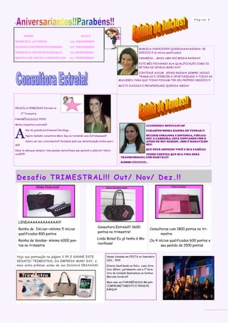 Página     2




          NOME                                          DATA
ROSILÉIA AP DINIZ-                                 13/ DEZEMBRO
ELAINE ESCHWICHTENBERG                             27/ DEZEMBRO
                                                                                                     MARCELA HORÁCIO!!!!!!!! QUERIDAAAA RAINHA DE
PRISCILA FRANCO REBEQUI-                           12/DEZEMBRO                                       INÍCIOS !!! (6 inícios qualificados)

BRUNA DE SOUZA CRISTOVAM                           07/ DEZEMBRO                                      PARABÉNS…...MAIS UMA VEZ MINHA RAINHA!!

                                                                                                     ESTE MÊS FECHANDO SUA QUALIFICAÇÃO COMO DI-
                                                                                                     RETORA DE VENDAS MARY KAY!

                                                                                                   CONTINUE ASSIM, SENDO RAINHA SEMPRE, NOSSO
                                                                                                   TRABALHO É OFERECER A OPORTUNIDADE A TODAS AS
                                                                                      MULHERES, PARA QUE TODAS POSSAM TER SEU PRÓPRIO NEGÓCIO !!!

                                                                                      MUITO SUCESSO E PROSPERIDADE QUERIDA AMIGA!




PRISCILA FERREIRA!!! Estrela no

        3º Trimestre

PARABÉNSSSSSS !!!!!!!!!!!!

Minha Consultora estrela!!!                                                                                LUCINEIDE!!! BOTUCATU-SP



A
           lém de grande profissional Psicóloga,                                                           PARABÉNS MINHA RAINHA DE VENDAS !!!

           Agora também consultora Mary Kay se tornando uma Estrelaaaaaa!!!                                MULHER CORAJOSA E DINÃMICA, VISUALI-
                                                                                                           ZOU A CARREIRA, ESTÁ CONTANDO COM O
           Adoro ver seu crescimento!!! Parabéns pela sua determinação minha queri-                        APOIO DE SEU MARIDO , ISSO É MARAVILHO-
da!!!                                                                                                      SO!!!

Deus te abençoe sempre. Uma pessoa maravilhosa que aprendi a admirar! Adoro                                QUE DEUS ABENÇOE VOCÊ E SUA FAMÍLIA!
você!!!!!!!                                                                                         TENHO CERTEZA QUE SUA VIDA SERÁ
                                                                                       TRANSFORMADA COM MARY KAY!
                                                                                       BJSSSS LÚUUUUU..




 De s afio TRI MES TRA L!!! O ut/ No v/ Dez .!!




   LINDAAAAAAAAAAAA!!!!
                                                                     Consultora Estrela!!!! 3600
   Rainha de Inícios—mínimo 5 inicios                                                                         Consultoras com 1800 pontos no tri-
                                                                     pontos no trimestre!
   qualificados 800 pontos                                                                                          mestre
                                                                     Linda Bolsa! Eu já tenho é Ma-
   Rainha de Vendas– mínimo 6000 pon-                                                                         Ou 4 inícios qualificados 600 pontos e
                                                                     ravilhosa!
   tos no trimestre                                                                                                  seu pedido de 1500 pontos


 Veja sua pontuação na página 3 !!!!! E GANHE ESTE                          Nossa Unidade em FESTA no Seminário
 DESAFIO TRIMESTRAL DA EMPRESA MARY KAY, e                                  2011... !!!!!!!!!
 mais estes prêmios acima de sua Diretora! EBAAAAA!!                        Estarei Desfilando no Palco como Dire-
                                                                            tora Sênior, juntamente com a 1º Dire-
                                                                            tora da Unidade Realizemos os Sonhos
                                                                            Marcela Horácio!!!

                                                                            Mais uma vez PARABÉNSSSS Má pelo
                                                                            COMPROMETIMENTO E PERSEVE-
                                                                            RÂNÇA!!
 