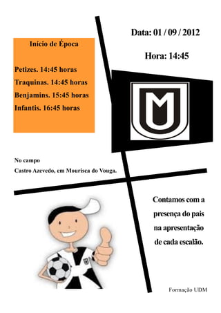 Data: 01 / 09 / 2012
     Início de Época
                                           Hora: 14:45
Petizes. 14:45 horas
Traquinas. 14:45 horas
Benjamins. 15:45 horas
Infantis. 16:45 horas




No campo
Castro Azevedo, em Mourisca do Vouga.



                                              Contamos com a
                                              presença do pais
                                              na apresentação
                                              de cada escalão.




                                                  Formação UDM
 